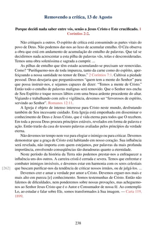 Removendo a crítica, 13 de Agosto

        Porque decidi nada saber entre vós, senão a Jesus Cristo e Este cruciﬁcado. 1
                                       Coríntios 2:2.

            Não critiqueis a outros. O espírito de crítica está consumindo as partes vitais do
        povo de Deus. Não podemos dar-nos ao luxo de acumular entulho. O Céu observa
        a obra que está em andamento de acumulação do entulho de palavras. Que tal se
        decidirmos nada acrescentar a esta pilha de palavras vãs, tolas e desconsideradas.
        Temos uma obra soleníssima e sagrada a cumprir. ...
            As pilhas de entulho que têm estado acumulando-se precisam ser removidas.
        Como? “Puriﬁquemo-nos de toda impureza, tanto da carne como do espírito, aper-
        feiçoando a nossa santidade no temor de Deus.” 2 Coríntios 7:1. Cultivai a piedade
        pessoal. Deus desejaria que perguntássemos “quem tem a mente do Senhor” para
        que possa instruir-nos, e sejamos capazes de dizer: “Temos a mente de Cristo.”
        Então todo o entulho de palavras malignas será removido. Que o Senhor nos encha
        de Seu Espírito e toque nossos lábios com uma brasa ardente procedente do altar.
        Vigiando e trabalhando com zelo e vigilância, devemos ser “fervorosos de espírito,
        servindo ao Senhor”. Romanos 12:11.
            A Igreja é objeto de intenso interesse para Cristo neste mundo, desfrutando
        também de Seu incessante cuidado. Esta Igreja está empenhada em disseminar o
        conhecimento de Deus e Jesus Cristo, que é vida eterna para todos que O recebem.
        Em toda a pessoa Deus procura princípios estáveis, revelados em forma de palavra e
        ação. Então trarão da casa do tesouro palavras avaliadas pelos princípios da verdade
        eterna.
            Não devemos ter tempo nem voz para elogiar o inimigo ou para criticar. Devemos
        demonstrar que a graça de Cristo está habitando em nosso coração. Sua inﬂuência
        será revelada, não importa com quem estejamos, por palavras da mais profunda
        importância, envolvendo conseqüências tão duradouras quanto a eternidade.
            Neste período da história da Terra não podemos prestar-nos a enfraquecer a
        inﬂuência uns dos outros. A carreira cristã é cerrada e severa. Temos que enfrentar e
        combater inimigos invisíveis, e devemos estar em harmonia com os seres celestiais
[262]   que buscam puriﬁcar-nos da tendência de criticar nossos irmãos, ou de julgá-los. ...
            Devemos crer e amar a verdade por amor a Cristo. Devemos erguer-nos mais e
        mais alto em pureza [e] conhecimento. Somos testemunhas de Cristo. Então não
        falemos de diﬁculdades, nem ponderemos sobre nossas provações, mas acheguemo-
        nos ao Senhor Jesus Cristo que é o Autor e Consumador de nossa fé. Ao contemplá-
        Lo, ao estudar e falar sobre Ele, somos transformados à Sua imagem. — Carta 119,
        1899.




                                                238
 