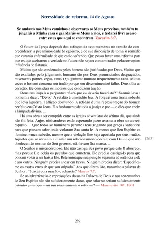 Necessidade de reforma, 14 de Agosto

 Se andares nos Meus caminhos e observares os Meus preceitos, também tu
  julgarás a Minha casa e guardarás os Meus átrios, e te darei livre acesso
              entre estes que aqui se encontram. Zacarias 3:7.

    O futuro da Igreja depende dos esforços de seus membros no sentido de com-
preenderem a pecaminosidade do egoísmo, e de sua disposição de tomar o remédio
que curará a enfermidade de que estão sofrendo. Que possa haver uma reforma para
que os que aceitarem a verdade no futuro não sejam contaminados pela corruptora
inﬂuência de Satanás. ...
    Muitos que são condenados pelos homens são justiﬁcados por Deus. Muitos que
são exaltados pelo julgamento humano são por Deus pronunciados desgraçados,
miseráveis, pobres, cegos, e nus. O julgamento humano freqüentemente falha. Muitas
vezes o homem condena seu irmão porque seu discernimento é falho. Deus olha ao
coração. Ele considera os motivos que conduzem à ação.
    Deus nos impele a perguntar: “Será que eu deveria fazer isto?” Satanás leva o
homem a dizer: “Devo.” A retidão é um súdito leal. A força é uma tirana soberba
que leva à guerra, a aﬂição do mundo. A retidão é uma representação do homem
perfeito em Cristo Jesus. É o fundamento de toda a justiça e paz — o óleo que enche
a lâmpada divina. ...
    Há uma obra a ser cumprida entre as igrejas adventistas do sétimo dia, que ainda
não foi feita. Anjos ministradores estão esperando quem assuma a obra no correto
espírito. ... Que todos se humilhem perante Deus, rogando por graça e sabedoria
para que possam saber onde violaram Sua santa lei. A menos que Seu Espírito os
ilumine, nunca saberão, mesmo que a violação lhes seja apontada por seus irmãos.
Aqueles que se recusam a manter um relacionamento correto com Deus e que não            [263]
obedecem às normas de Seu governo, não levam Sua marca. ...
    O Senhor é misericordioso. Ele não castiga Seu povo porque este O aborrece,
mas porque Ele odeia os pecados que cometem. Ele precisa castigá-lo para que
possam voltar a ser leais a Ele. Determina que sua punição seja uma advertência a ele
e aos outros. Ninguém precisa andar em trevas. Ninguém precisa dizer: “Especiﬁca-
me os exatos erros de que sou culpado.” Aos que dizem isto, transmito a palavra do
Senhor: “Buscai com oração e achareis.” Mateus 7:7.
    Se as advertências e reprovações dadas na Palavra de Deus e nos testemunhos
de Seu Espírito não são suﬁcientemente claras, que palavras seriam suﬁcientemente
patentes para operarem um reavivamento e reforma? — Manuscrito 108, 1901.




                                        239
 