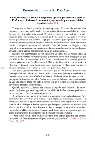 Promessa de divino auxílio, 15 de Agosto

         Então, clamarás, e o Senhor te responderá; gritarás por socorro, e Ele dirá:
          Eis-Me aqui. Se tirares do meio de ti o jugo, o dedo que ameaça, o falar
                                   injurioso. Isaías 58:9.

            Tive uma experiência maravilhosa na noite passada. Eu estava [durante as visões
        noturnas] numa assembléia onde estavam sendo feitas e respondidas perguntas.
        Levantei-me à uma hora da manhã. Percorri o quarto por algum tempo, orando
        ardentemente por esclarecimento mental, poder de visão e força para escrever as
        coisas que precisam ser escritas. Supliquei ao Senhor para ajudar-me a dar um
        testemunho que despertasse Seu povo antes que fosse demasiado tarde. Felizmente
        não havia ninguém no quarto além de mim. Sara [McEnterfer] e Maggie [Hare]
        normalmente ocupavam este quarto, mas durante o verão dormiam numa barraca
        armada sob um grande carvalho que cresce ao lado da casa. ...
            Estamos nos aproximando do ﬁm da história da Terra, e as diferentes linhas de
        frente da obra de Deus devem ser levadas avante com muito mais abnegação do que
        têm sido. A obra para estes últimos dias é uma obra missionária. A verdade presente,
        desde a primeira letra do alfabeto até à última, signiﬁca esforço missionário. A
        obra a ser feita requer sacrifício a cada passo avançado. Os obreiros devem sair da
[264]   provação puriﬁcados e reﬁnados, como ouro provado no fogo. ...
            Não posso agora escrever todas as instruções que me foram dadas. Estas palavras
        foram proferidas: “Alguns são descuidosos, insensíveis perante os resultados do
        pecado, desatentos à advertência. Em breve será lido o manuscrito sobre a parede
        que agora é misterioso para eles. Porém, a exemplo de Belsazar, parecem incapazes
        de ver seu perigo. Deve ser dado a nossas igrejas e instituições um testemunho
        direto para despertar os dormentes.”
            Quando a palavra do Senhor for buscada e seguida, será alcançado ﬁrme pro-
        gresso. Vejamos agora nossa grande necessidade. O Senhor não nos pode usar a
        menos que sopre vida em nossos ossos secos. ...
            A experiência que tive na noite passada impressionou-me profundamente. Pare-
        cia que Cristo estava bem ao meu lado. Fiquei repleta de esperança, coragem, fé e
        amor pelas pessoas. Roguei a Deus que me sustentasse e me erguesse, e me ﬁzesse
        triunfar nEle. Sei que o Senhor operará por Seu povo quando santiﬁcarem suas
        almas e obedecerem à verdade. Então o ser inteiro (corpo, mente, e alma), estará em
        harmonia com Deus. Amando a Deus acima de todas as coisas e a nosso próximo
        como a nós mesmos, possuiremos uma liberdade coroada de glória.
            “Nem olhos viram, nem ouvidos ouviram, nem jamais penetrou em coração
        humano o que Deus tem preparado para aqueles que O amam.” 1 Coríntios 2:9. —
        Carta 130, 1902.




                                               240
 