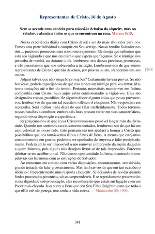 Representantes de Cristo, 16 de Agosto

   Nem se acende uma candeia para colocá-la debaixo do alqueire, mas no
    velador, e alumia a todos os que se encontram na casa. Mateus 5:15.

    Nossa experiência diária com Cristo deveria ser do mais alto valor para nós.
Temos uma parte individual a cumprir em Seu serviço. Nosso bendito Salvador nos
deu ... preciosas promessas para nosso encorajamento. Ele deseja que saibamos que
está nos vigiando e que nos ensinará o que espera que façamos. Se o inimigo nos
perturba de manhã, ou durante o dia, lembremo-nos dessas preciosas promessas,
e não permitamos que nos sobrevenha a irritação. Lembremo-nos de que somos
representantes de Cristo e que não devemos, por palavra ou ato, ofendermos uns aos     [265]
outros.
    Julgais talvez que não surgirão provações? Certamente haverá provas. Se não
houvesse, podíeis regozijar-vos de que não tendes um inimigo para vos tentar. Mas
tereis tentações até o ﬁm do tempo. Portanto, necessitais manter-vos em íntima
companhia com Cristo. Seus anjos estão comissionados a vigiar-vos. Eles são
designados vossos guardiões. Se alguém disser alguma coisa que possa provocar-
vos, lembrai-vos de que em tal ocasião o silêncio é eloqüente. Não respondais em
represália. Será melhor nada dizer do que falar irreﬂetidamente. Todos teremos
nossas batalhas a combater, embora tais lutas possam variar em suas características,
segundo nossa disposição e experiência.
    Regozijemo-nos de que Jesus Cristo tornou-nos possível lançar mão da divin-
dade. Quando nos sentimos excessivamente tentados, lembremo-nos de que há um
anjo celestial ao nosso lado. Este pensamento nos ajudará a honrar a Cristo que
possibilitou que nos tornássemos ﬁlhos e ﬁlhas de Deus. A menos que estejamos
constantemente em guarda, podemos ser apanhados de surpresa e falar precipitada-
mente. Poderá então ser impossível a nós remover a impressão da mente daqueles
a quem falamos, pois alguns não desejam livrar-se de tais impressões. Parecem
deleitar-se em acolher o mal. Não demos oportunidade à ofensa, mantendo nossas
palavras em harmonia com as instruções do Salvador.
    Ao entrarmos em contato com várias disposições, encontraremos, sem dúvida,
grande tentação de falar grosseiramente. Mas lembrai-vos de que em tais ocasiões o
silêncio é freqüentemente uma resposta eloqüente. Se deixardes de revidar quando
fordes provocados por outros, vós os surpreendereis. E se repetidamente preservardes
vossa dignidade sob provocação, eles reconhecerão que estais em ligação com um
Poder mais elevado. Isso honra a Deus que deu Seu Filho Unigênito para que todo o
que nEle crê não pereça, mas tenha a vida eterna. — Manuscrito 55, 1909.




                                        241
 