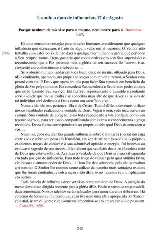 Usando o dom de inﬂuenciar, 17 de Agosto

          Porque nenhum de nós vive para si mesmo, nem morre para si. Romanos
                                          14:7.

             Há uma constante tentação para os seres humanos considerarem que qualquer
        inﬂuência que exerceram, é fruto de algum valor em si mesmos. O Senhor não
[266]   trabalha com estes pois Ele não dará a qualquer ser humano a glória que pertence
        a Seu próprio nome. Deus gostaria que todos estivessem sob Sua supervisão e
        reconhecendo que a Ele pertence toda a glória de seu sucesso. Se ﬁzerem isso,
        crescerão em conhecimento e sabedoria. ...
             Se o obreiro humano andar em toda humildade de mente, olhando para Deus,
        nEle conﬁando, operando sua própria salvação com temor e tremor, o Senhor coo-
        perará com ele. É Deus que opera em nós para fazer Sua vontade em benefício da
        glória de Seu próprio nome. Ele concederá Sua sabedoria e Seu divino poder a todos
        que estão fazendo Seu serviço. Ele faz Seu representante o humilde e conﬁante
        servo (aquele que não se exalta e se conceitua mais alto do que deveria). A vida de
        tal indivíduo será dedicada a Deus como um sacrifício vivo. ...
             Nossa vida não nos pertence. Ela é de Cristo. Tudo é dEle, e devemos utilizar
        nossas faculdades realizando a vontade de Deus. Vigiai e orai, sede incansáveis ao
        cumprir Sua vontade de coração. Usai toda capacidade a vós conﬁada como um
        tesouro sagrado, para ser usado compartilhando com outros o conhecimento e graça
        recebidos. Dessa forma correspondereis ao propósito pelo qual Deus os concedeu a
        vós. ...
             Neemias, após exercer tão grande inﬂuência sobre o monarca [persa] em cuja
        corte vivia e sobre seu povo em Jerusalém, em vez de atribuir louvor a seus próprios
        excelentes traços de caráter e à sua admirável aptidão e energia, foi honesto ao
        explicar o segredo de seu sucesso. Ele indicou que seu êxito devia-se à bondosa mão
        de Deus que estava sobre si. Aceitava a verdade de que Deus era sua salvaguarda
        em toda posição de inﬂuência. Para todo traço de caráter pelo qual obtinha favor,
        ele louvava o atuante poder de Deus... e Deus lhe deu sabedoria, pois não se exaltou
        a si mesmo. O Senhor lhe ensinou como utilizar da maneira mais vantajosa os dons
        que lhe foram conﬁados, e sob a supervisão dEle, esses talentos se multiplicaram
        em outros. ...
             Toda parcela de inﬂuência deve ser vista como um dom de Deus. A atenção da
        mente deve estar dirigida somente para a glória dEle. Então o senso de responsabili-
        dade aumentará. Nossos talentos serão aplicados para aumentarem e dobrarem. Há
        centenas de homens e mulheres que, caso tivessem uma idéia apropriada do “banco”
        celestial, iriam diligente e zelosamente empenhar-se em empregar o que possuem.
        — Carta 83, 1898.




                                                242
 