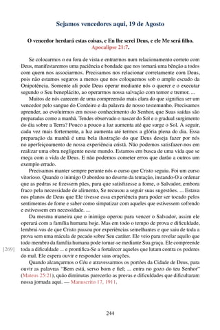 Sejamos vencedores aqui, 19 de Agosto

           O vencedor herdará estas coisas, e Eu lhe serei Deus, e ele Me será ﬁlho.
                                     Apocalipse 21:7.

            Se colocarmos o eu fora de vista e entrarmos num relacionamento correto com
        Deus, manifestaremos uma paciência e bondade que nos tornará uma bênção a todos
        com quem nos associarmos. Precisamos nos relacionar corretamente com Deus,
        pois não estamos seguros a menos que nos coloquemos sob o amplo escudo da
        Onipotência. Somente ali pode Deus operar mediante nós o querer e o executar
        segundo o Seu beneplácito, ao operarmos nossa salvação com temor e tremor. ...
            Muitos de nós carecem de uma compreensão mais clara do que signiﬁca ser um
        vencedor pelo sangue do Cordeiro e da palavra de nosso testemunho. Precisamos
        aprender, ao evoluirmos em nosso conhecimento do Senhor, que Suas saídas são
        preparadas como a manhã. Tendes observado o nascer do Sol e o gradual surgimento
        do dia sobre a Terra? Pouco a pouco a luz aumenta até que surge o Sol. A seguir,
        cada vez mais fortemente, a luz aumenta até termos a glória plena do dia. Essa
        preparação da manhã é uma bela ilustração do que Deus deseja fazer por nós
        no aperfeiçoamento de nossa experiência cristã. Não podemos satisfazer-nos em
        realizar uma obra negligente neste mundo. Estamos em busca de uma vida que se
        meça com a vida de Deus. E não podemos cometer erros que darão a outros um
        exemplo errado.
            Precisamos manter sempre perante nós o curso que Cristo seguiu. Foi um curso
        vitorioso. Quando o inimigo O abordou no deserto da tentação, instando-O a ordenar
        que as pedras se ﬁzessem pães, para que satisﬁzesse a fome, o Salvador, embora
        fraco pela necessidade de alimento, Se recusou a seguir suas sugestões. ... Estava
        nos planos de Deus que Ele tivesse essa experiência para poder ser tocado pelos
        sentimentos de fome e saber como simpatizar com aqueles que estivessem sofrendo
        e estivessem em necessidade. ...
            Da mesma maneira que o inimigo operou para vencer o Salvador, assim ele
        operará com a família humana hoje. Mas em todo o tempo de prova e diﬁculdade,
        lembrai-vos de que Cristo passou por experiências semelhantes e que saiu de toda a
        prova sem uma mácula de pecado sobre Seu caráter. Ele veio para revelar aquilo que
        todo membro da família humana pode tornar-se mediante Sua graça. Ele compreende
[269]   toda a diﬁculdade ... e prontiﬁca-Se a fortalecer aqueles que lutam contra os poderes
        do mal. Ele espera ouvir e responder suas orações.
            Quando alcançarmos o Céu e atravessarmos os portões da Cidade de Deus, para
        ouvir as palavras “Bem está, servo bom e ﬁel; ... entra no gozo do teu Senhor”
        (Mateus 25:21), quão diminutas parecerão as provas e diﬁculdades que diﬁcultaram
        nossa jornada aqui. — Manuscrito 17, 1911.




                                                244
 