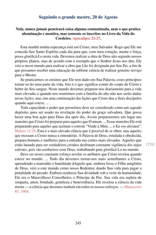 Seguindo o grande mestre, 20 de Agosto

Nela, nunca jamais penetrará coisa alguma contaminada, nem o que pratica
   abominação e mentira, mas somente os inscritos no Livro da Vida do
                       Cordeiro. Apocalipse 21:27.

    Esta manhã minha esperança está em Cristo, meu Salvador. Rogo que Ele me
conceda Seu Santo Espírito cada dia para que, com meu coração, mente e força,
possa gloriﬁcá-Lo nesta vida. Devemos realizar a obra de Deus não segundo nossos
próprios planos, mas de acordo com o exemplo que o Senhor Jesus nos deu. Ele
veio a nosso mundo para realizar a obra que Lhe foi designada por Seu Pai, a ﬁm de
que possamos receber uma educação da sublime ciência de realizar genuíno serviço
para o Mestre.
    Se praticarmos os ensinos que Ele tem dado em Sua Palavra, esses princípios
tornar-se-ão uma parte da vida. Isto é o que signiﬁca comer do corpo de Cristo e
beber de Seu sangue. Neste mundo devemos preparar-nos diariamente para a vida
mais elevada; e quando nos reunirmos com a família do alto não nos serão dadas
novas lições, mas sim uma continuação das lições que Cristo deu a Seus discípulos
quando aqui esteve. ...
    Toda capacidade e poder que possuímos deve ser considerado como um sagrado
depósito, para ser usado na revelação do poder da graça salvadora. Que possa
haver uma boa ação para Deus dia após dia. Assim prepararemos um lugar nas
mansões que Cristo foi preparar para aqueles que O amam. ... Essas mansões Ele está
preparando para aqueles que aceitam o convite “Vinde a Mim, ... e Eu vos aliviarei”.
Mateus 11:28. Esta é a mais elevada ciência que é possível de se obter, mas aqueles
que recusam a Cristo nunca a entenderão. A Palavra de Deus, estudada e obedecida,
prepara homens e mulheres para a entrada nas cortes mais elevadas. Aqueles que
estão lutando para ser verdadeiros cristãos desfrutam constante vigilância dos anjos   [270]
celestes, pois são coobreiros com Deus, trabalhando para gloriﬁcá-Lo no mundo.
    Deve ser nosso constante esforço revelar os atributos que Cristo revelou quando
esteve no mundo. ... Todo dia devemos tornar-nos mais semelhantes a Cristo,
aprendendo a mansidão e humildade dAquele que, embora fosse o Filho unigênito
de Deus, veio a este mundo como nosso Redentor, dando Sua vida para pagar a
penalidade do pecado. Embora ocultasse Sua divindade sob a veste da humanidade,
Ele era o Maravilhoso Conselheiro, o Príncipe da Paz. Sua vida era repleta de
simpatia, amor, bondade, gentileza e benevolência. Ele revelou a ciência da vida
eterna — a ciência que devemos traduzir em todos os nossos esforços. — Manuscrito
83, 1904.




                                       245
 