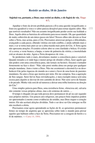 Resistir ao diabo, 18 de Janeiro

Sujeitai-vos, portanto, a Deus; mas resisti ao diabo, e ele fugirá de vós. Tiago
                                     4:7.

    Apanhar o fruto da árvore proibida pareceu a Eva uma questão insigniﬁcante; o
fruto era agradável à vista e o sabor parecia desejável para tornar alguém sábio. Mas   [22]
que terríveis resultados! Não era assunto insigniﬁcante perder assim sua lealdade a
Deus. Aquilo abriu as barreiras do sofrimento para nosso mundo. Oh, que quantidade
de males sobrevêm de um único passo em falso! Nossos olhos não devem se ﬁxar
sobre a Terra, mas acima, para o Céu. Precisamos atravessar perigos e diﬁculdades,
avançando a cada passo, obtendo vitórias em todo conﬂito, e ainda subindo mais e
mais; o ar se torna mais puro ao ser a alma trazida mais perto do Céu. A Terra agora
não apresenta atrações. O cenário celeste abre-se com claridade e beleza. O cristão
vê a coroa, a veste branca, a harpa, o ramo de palmeira da vitória; a imortalidade
está ao alcance da mão. Agora a Terra desaparece de vista. ...
    Se perdermos tudo o mais, deveríamos manter a consciência pura e sensível.
Quando instados a ir onde haja o menor perigo de ofender a Deus, fazer aquilo que
não podeis com uma consciência pura, não temais ou hesiteis. Encarai o tentador
ﬁrmemente na face e dizei: “Não; não porei minha alma em perigo por qualquer
atração mundana. Amo e temo a Deus. Não me aventurarei a desonrá-Lo ou deso-
bedecer-Lhe pelas riquezas do mundo ou o amor e favor de uma hoste de parentes
mundanos. Eu amo a Jesus que morreu por mim. Ele me comprou. Sou a aquisição
de Seu sangue. Serei ﬁel às Suas reivindicações, e meu exemplo nunca será uma
escusa para alguém se desviar do reto caminho do dever. Não serei servo de Satanás
e do pecado. Minha vida será de tal natureza a deixar uma trilha luminosa na direção
do Céu.”
    Uma simples palavra para Deus, uma resistência ﬁrme, silenciosa até, salvaria
não somente vossas próprias almas, mas a de centenas de outros. ...
    O tempo é chegado em que toda pessoa deve permanecer de pé ou cair segundo
seus próprios méritos. Uns poucos atos religiosos, uns poucos bons impulsos podem
ser apresentados à mente como evidências de retidão, mas Deus requer o coração
inteiro. Ele não aceitará afeições divididas. Todo o ser deve ser-Lhe entregue ou Ele
não receberá a oferta.
    Precisamos estar agora aprendendo as lições de fé, se quisermos permanecer
ﬁrmes no tempo de angústia que se aproxima sobre todo o mundo para provar
aqueles que habitam sobre a face da Terra. Precisamos ter a coragem de heróis e a
fé de mártires. — Carta 14, 1884.




                                         21
 