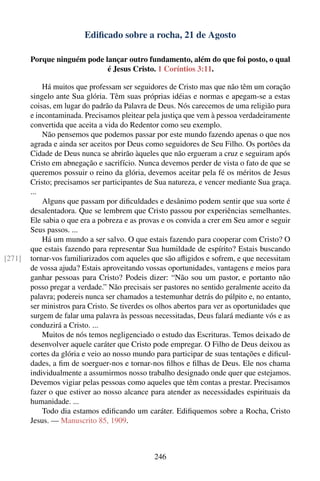 Ediﬁcado sobre a rocha, 21 de Agosto

        Porque ninguém pode lançar outro fundamento, além do que foi posto, o qual
                             é Jesus Cristo. 1 Coríntios 3:11.

            Há muitos que professam ser seguidores de Cristo mas que não têm um coração
        singelo ante Sua glória. Têm suas próprias idéias e normas e apegam-se a estas
        coisas, em lugar do padrão da Palavra de Deus. Nós carecemos de uma religião pura
        e incontaminada. Precisamos pleitear pela justiça que vem à pessoa verdadeiramente
        convertida que aceita a vida do Redentor como seu exemplo.
            Não pensemos que podemos passar por este mundo fazendo apenas o que nos
        agrada e ainda ser aceitos por Deus como seguidores de Seu Filho. Os portões da
        Cidade de Deus nunca se abrirão àqueles que não ergueram a cruz e seguiram após
        Cristo em abnegação e sacrifício. Nunca devemos perder de vista o fato de que se
        queremos possuir o reino da glória, devemos aceitar pela fé os méritos de Jesus
        Cristo; precisamos ser participantes de Sua natureza, e vencer mediante Sua graça.
        ...
            Alguns que passam por diﬁculdades e desânimo podem sentir que sua sorte é
        desalentadora. Que se lembrem que Cristo passou por experiências semelhantes.
        Ele sabia o que era a pobreza e as provas e os convida a crer em Seu amor e seguir
        Seus passos. ...
            Há um mundo a ser salvo. O que estais fazendo para cooperar com Cristo? O
        que estais fazendo para representar Sua humildade de espírito? Estais buscando
[271]   tornar-vos familiarizados com aqueles que são aﬂigidos e sofrem, e que necessitam
        de vossa ajuda? Estais aproveitando vossas oportunidades, vantagens e meios para
        ganhar pessoas para Cristo? Podeis dizer: “Não sou um pastor, e portanto não
        posso pregar a verdade.” Não precisais ser pastores no sentido geralmente aceito da
        palavra; podereis nunca ser chamados a testemunhar detrás do púlpito e, no entanto,
        ser ministros para Cristo. Se tiverdes os olhos abertos para ver as oportunidades que
        surgem de falar uma palavra às pessoas necessitadas, Deus falará mediante vós e as
        conduzirá a Cristo. ...
            Muitos de nós temos negligenciado o estudo das Escrituras. Temos deixado de
        desenvolver aquele caráter que Cristo pode empregar. O Filho de Deus deixou as
        cortes da glória e veio ao nosso mundo para participar de suas tentações e diﬁcul-
        dades, a ﬁm de soerguer-nos e tornar-nos ﬁlhos e ﬁlhas de Deus. Ele nos chama
        individualmente a assumirmos nosso trabalho designado onde quer que estejamos.
        Devemos vigiar pelas pessoas como aqueles que têm contas a prestar. Precisamos
        fazer o que estiver ao nosso alcance para atender as necessidades espirituais da
        humanidade. ...
            Todo dia estamos ediﬁcando um caráter. Ediﬁquemos sobre a Rocha, Cristo
        Jesus. — Manuscrito 85, 1909.



                                                246
 