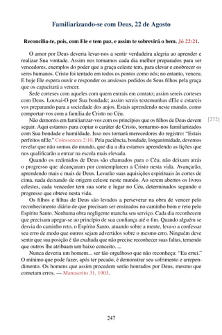 Familiarizando-se com Deus, 22 de Agosto

 Reconcilia-te, pois, com Ele e tem paz, e assim te sobrevirá o bem. Jó 22:21.

    O amor por Deus deveria levar-nos a sentir verdadeira alegria ao aprender e
realizar Sua vontade. Assim nos tornamos cada dia melhor preparados para ser
vencedores, exemplos do poder que a graça celeste tem, para elevar e enobrecer os
seres humanos. Cristo foi tentado em todos os pontos como nós; no entanto, venceu.
E hoje Ele espera ouvir e responder os ansiosos pedidos de Seus ﬁlhos pela graça
que os capacitará a vencer.
    Sede corteses com aqueles com quem entrais em contato; assim sereis corteses
com Deus. Louvai-O por Sua bondade; assim sereis testemunhas dEle e estareis
vos preparando para a sociedade dos anjos. Estais aprendendo neste mundo, como
comportar-vos com a família de Cristo no Céu.
    Não demoreis em familiarizar-vos com os princípios que os ﬁlhos de Deus devem       [272]
seguir. Aqui estamos para copiar o caráter de Cristo, tornarmo-nos familiarizados
com Sua bondade e humildade. Isso nos tornará merecedores do registro: “Estais
perfeitos nEle.” Colossences 2:10. Pela paciência, bondade, longanimidade, devemos
revelar que não somos do mundo, que dia a dia estamos aprendendo as lições que
nos qualiﬁcarão a entrar na escola mais elevada.
    Quando os redimidos de Deus são chamados para o Céu, não deixam atrás
o progresso que alcançaram por contemplarem a Cristo nesta vida. Avançarão,
aprendendo mais e mais de Deus. Levarão suas aquisições espirituais às cortes de
cima, nada deixando de origem celeste neste mundo. Ao serem abertos os livros
celestes, cada vencedor tem sua sorte e lugar no Céu, determinados segundo o
progresso que obteve nesta vida.
    Os ﬁlhos e ﬁlhas de Deus são levados a perseverar na obra de vencer pelo
reconhecimento diário de que precisam ser ensinados no caminho bom e reto pelo
Espírito Santo. Nenhuma obra negligente mancha seu serviço. Cada dia reconhecem
que precisam apegar-se ao princípio de sua conﬁança até o ﬁm. Quando alguém se
desvia do caminho reto, o Espírito Santo, atuando sobre a mente, leva-o a confessar
seu erro de modo que outros sejam advertidos sobre o mesmo erro. Ninguém deve
sentir que sua posição é tão exaltada que não precise reconhecer suas faltas, temendo
que outros lhe atribuam um baixo conceito. ...
    Nunca deveria um homem... ser tão orgulhoso que não reconheça: “Eu errei.”
O mínimo que pode fazer, após ter pecado, é demonstrar seu sofrimento e arrepen-
dimento. Os homens que assim procedem serão honrados por Deus, mesmo que
cometam erros. — Manuscrito 31, 1903.




                                        247
 
