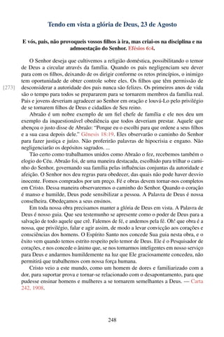 Tendo em vista a glória de Deus, 23 de Agosto

        E vós, pais, não provoqueis vossos ﬁlhos à ira, mas criai-os na disciplina e na
                             admoestação do Senhor. Efésios 6:4.

            O Senhor deseja que cultivemos a religião doméstica, possibilitando o temor
        de Deus a circular através da família. Quando os pais negligenciam seu dever
        para com os ﬁlhos, deixando de os dirigir conforme os retos princípios, o inimigo
        tem oportunidade de obter controle sobre eles. Os ﬁlhos que têm permissão de
[273]   desconsiderar a autoridade dos pais nunca são felizes. Os primeiros anos de vida
        são o tempo para todos se prepararem para se tornarem membros da família real.
        Pais e jovens deveriam agradecer ao Senhor em oração e louvá-Lo pelo privilégio
        de se tornarem ﬁlhos de Deus e cidadãos de Seu reino.
            Abraão é um nobre exemplo de um ﬁel chefe de família e ele nos deu um
        exemplo da inquestionável obediência que todos deveriam prestar. Aquele que
        abençoa o justo disse de Abraão: “Porque eu o escolhi para que ordene a seus ﬁlhos
        e a sua casa depois dele.” Gênesis 18:19. Eles observarão o caminho do Senhor
        para fazer justiça e juízo. Não proferirão palavras de hipocrisia e engano. Não
        negligenciarão os depósitos sagrados. ...
            Tão certo como trabalhamos unidos como Abraão o fez, recebemos também o
        elogio do Céu. Abraão foi, de uma maneira destacada, escolhido para trilhar o cami-
        nho do Senhor, governando sua família pelas inﬂuências conjuntas da autoridade e
        afeição. O Senhor nos deu regras para obedecer, das quais não pode haver desvio
        inocente. Fomos comprados por um preço. Fé e obras devem tornar-nos completos
        em Cristo. Dessa maneira observaremos o caminho do Senhor. Quando o coração
        é manso e humilde, Deus pode sensibilizar a pessoa. A Palavra de Deus é nossa
        conselheira. Obedeçamos a seus ensinos.
            Em toda nossa obra precisamos manter a glória de Deus em vista. A Palavra de
        Deus é nosso guia. Que seu testemunho se apresente como o poder de Deus para a
        salvação de todo aquele que crê. Falemos de fé, e andemos pela fé. Oh! que obra é a
        nossa, que privilégio, falar e agir assim, de modo a levar convicção aos corações e
        consciências dos homens. O Espírito Santo nos concede Sua guia nesta obra, e o
        êxito vem quando temos estrito respeito pelo temor de Deus. Ele é o Pesquisador de
        corações, e nos concede o ânimo que, se nos tornarmos inteligentes em nosso serviço
        para Deus e andarmos humildemente na luz que Ele graciosamente concedeu, não
        permitirá que trabalhemos com nossa força humana.
            Cristo veio a este mundo, como um homem de dores e familiarizado com a
        dor, para suportar prova e tornar-se relacionado com o desapontamento, para que
        pudesse ensinar homens e mulheres a se tornarem semelhantes a Deus. — Carta
        242, 1908.




                                               248
 