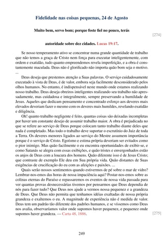Fidelidade nas coisas pequenas, 24 de Agosto

           Muito bem, servo bom; porque foste ﬁel no pouco, terás
                                                                                       [274]

                  autoridade sobre dez cidades. Lucas 19:17.

    Se nosso temperamento ativo se concentrar numa grande quantidade de trabalho
que não temos a graça de Cristo nem força para executar inteligentemente, com
ordem e exatidão, tudo quanto empreendemos revela imperfeição, e a obra é cons-
tantemente maculada. Deus não é gloriﬁcado não importa quão bom seja o motivo.
...
    Deus deseja que prestemos atenção a Suas palavras. O serviço cuidadosamente
executado à vista de Deus, é de valor, embora seja facilmente desconsiderado pelos
olhos humanos. No entanto, é indispensável neste mundo onde estamos realizando
nosso trabalho. Deus deseja obreiros inteligentes realizando seu trabalho não apres-
sadamente, mas cuidadosa e integralmente, sempre preservando a humildade de
Jesus. Aqueles que dedicam pensamento e concentrado esforço aos deveres mais
elevados deveriam fazer o mesmo com os deveres mais humildes, revelando exatidão
e diligência.
    Oh! quanto trabalho negligente é feito, quantas coisas são deixadas incompletas
por haver um constante desejo de assumir trabalho maior. A obra é prejudicada no
que se refere ao serviço de Deus porque colocam tanto trabalho diante deles que
nada é completado. Mas todo o trabalho deve suportar o escrutínio do Juiz de toda
a Terra. Os deveres menores ligados ao serviço do Mestre assumem importância
porque é o serviço de Cristo. Egoísmo e estima própria deveriam ser evitados como
o pior inimigo. Mas quão facilmente o eu encontra oportunidades de exibir-se, e
como Satanás se alegra com essas exibições, e quão tristes e envergonhados estão
os anjos de Deus com a loucura dos homens. Quão diferente isso é de Jesus Cristo;
que contraste de exemplo Ele deu em Sua própria vida. Quão distantes de Suas
exigências de cruciﬁcação do eu com as afeições e paixões. ...
    Quais serão nossos sentimentos quando estivermos de pé sobre o mar de vidro?
Lembrar-nos-emos das horas de nossa impaciência aqui? Postar-nos-emos sobre as
colinas eternas do Paraíso e repassaremos os eventos de nossa vida passada para
ver quantas provas desnecessárias tivemos por pensarmos que Deus dependia de
nós para fazer tudo? Que Deus nos ajude a vermos nossa pequenez e a grandeza
de Deus. Que Deus não permita que tenhamos idéias exaltadas de nossa própria
grandeza e exaltemos o eu. A magnitude de experiência não é medida de valor.
Deus tem um padrão tão diferente dos padrões humanos, e se víssemos como Deus
nos avalia, observaríamos valor onde supomos haver pequenez, e pequenez onde
supomos haver grandeza. — Carta 48, 1886.                                              [275]




                                       249
 