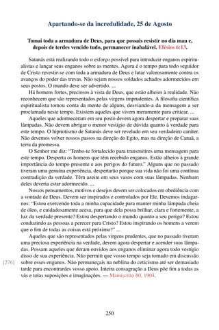 Apartando-se da incredulidade, 25 de Agosto

           Tomai toda a armadura de Deus, para que possais resistir no dia mau e,
             depois de terdes vencido tudo, permanecer inabalável. Efésios 6:13.

            Satanás está realizando todo o esforço possível para introduzir enganos espiritu-
        alistas e lançar seus enganos sobre as mentes. Agora é o tempo para todo seguidor
        de Cristo revestir-se com toda a armadura de Deus e lutar valorosamente contra os
        avanços do poder das trevas. Não sejam nossos soldados achados adormecidos em
        seus postos. O mundo deve ser advertido. ...
            Há homens fortes, preciosos à vista de Deus, que estão alheios à realidade. Não
        reconhecem que são representados pelas virgens imprudentes. A ﬁlosoﬁa cientíﬁca
        espiritualista tomou conta da mente de alguns, desviando-a da mensagem a ser
        proclamada neste tempo. Existem aqueles que vivem meramente para criticar. ...
            Aqueles que adormeceram em seu posto devem agora despertar e preparar suas
        lâmpadas. Não devem abrigar o menor vestígio de dúvida quanto à verdade para
        este tempo. O hipnotismo de Satanás deve ser revelado em seu verdadeiro caráter.
        Não devemos volver nossos passos na direção do Egito, mas na direção de Canaã, a
        terra da promessa.
            O Senhor me diz: “Tenho-te fortalecido para transmitires uma mensagem para
        este tempo. Desperta os homens que têm recebido enganos. Estão alheios à grande
        importância do tempo presente e aos perigos do futuro.” Alguns que no passado
        tiveram uma genuína experiência, despertarão porque sua vida não foi uma contínua
        contradição da verdade. Têm azeite em seus vasos com suas lâmpadas. Nenhum
        deles deveria estar adormecido. ...
            Nossos pensamentos, motivos e desejos devem ser colocados em obediência com
        a vontade de Deus. Devem ser inspirados e controlados por Ele. Devemos indagar-
        nos: “Estou exercendo toda a minha capacidade para manter minha lâmpada cheia
        de óleo, e cuidadosamente acesa, para que dela possa brilhar, clara e fortemente, a
        luz da verdade presente? Estou despertando o mundo quanto a seu perigo? Estou
        conduzindo as pessoas a perecer para Cristo? Estou inspirando os homens a verem
        que o ﬁm de todas as coisas está próximo?” ...
            Aqueles que são representados pelas virgens prudentes, que no passado tiveram
        uma preciosa experiência na verdade, devem agora despertar e acender suas lâmpa-
        das. Possam aqueles que deram ouvidos aos enganos eliminar agora todo vestígio
        disso de sua experiência. Não permiti que vosso tempo seja tomado em discussão
[276]   sobre esses enganos. Não permaneçais na neblina do ceticismo até ser demasiado
        tarde para encontrardes vosso apoio. Inteira consagração a Deus põe ﬁm a todas as
        vãs e tolas suposições e imaginações. — Manuscrito 80, 1904.




                                                250
 
