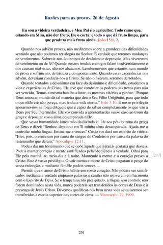 Razões para as provas, 26 de Agosto

    Eu sou a videira verdadeira, e Meu Pai é o agricultor. Todo ramo que,
estando em Mim, não der fruto, Ele o corta; e todo o que dá fruto limpa, para
                 que produza mais fruto ainda. João 15:1, 2.

    Quando nos advêm provas, não meditemos sobre a grandeza das diﬁculdades
sentindo que não podemos ter alegria no Senhor. É verdade que teremos mudanças
de sentimentos. Sobrevir-nos-ão tempos de desânimo e depressão. Mas viveremos
de sentimento ou de fé? Quando nossos irmãos e amigos falam inadvertidamente e
nos causam mal-estar, não nos abatamos. Lembremo-nos que estamos num mundo
de prova e sofrimento, de tristeza e desapontamento. Quando essas experiências nos
advêm, deveriam conduzir-nos a Cristo. Se não o ﬁzerem, seremos derrotados.
    Quando tentados a desanimar em face do desânimo e diﬁculdade, estudemos a
vida e experiências de Cristo. Ele teve que combater os poderes das trevas para não
ser vencido. Temos a mesma batalha a lutar, as mesmas vitórias a ganhar. “Porque
Deus amou ao mundo de tal maneira que deu o Seu Filho Unigênito, para que todo
o que nEle crê não pereça, mas tenha a vida eterna.” João 3:16. É nosso privilégio
apoiarmo-nos na força dAquele que é capaz de salvar completamente os que vão a
Deus por Seu intermédio. Ele vos convida a apresentardes vosso caso ao trono da
graça e depositar vossa alma desamparada nEle.
    Que vossa humanidade lance mão da divindade. Ide aos pés do trono da graça
de Deus e dizei: “Senhor, deponho em Ti minha alma desamparada. Ajuda-me a
controlar minha língua. Ensina-me a vencer.” Cristo vos dará um espírito de vitória.
“Eles, pois, o venceram por causa do sangue do Cordeiro e por causa da palavra do
testemunho que deram.” Apocalipse 12:11.
    Podeis dar um testemunho que se opõe àquele que Satanás gostaria que désseis.
Podeis manter coração e mente santiﬁcados pela obediência à verdade. Olhai para
Ele pela manhã, ao meio-dia e à noite. Mantende a mente e o coração presos a           [277]
Cristo. Este é vosso privilégio. O sofrimento e morte de Cristo pagaram o preço de
vossa redenção, e mediante fé nEle podeis vencer. ...
    Permiti que o amor de Cristo habite em vosso coração. Não podeis ser santiﬁ-
cados mediante a verdade enquanto palavras e caráter não estiverem em harmonia
com o Espírito de Deus. Se o temperamento precipitado, a língua sem controle não
forem dominados nesta vida, nunca podereis ser transferidos às cortes de Deus e à
presença de Jesus Cristo. Devemos qualiﬁcar-nos bem nesta vida se quisermos ser
transferidos à escola superior das cortes de cima. — Manuscrito 79, 1909.




                                        251
 