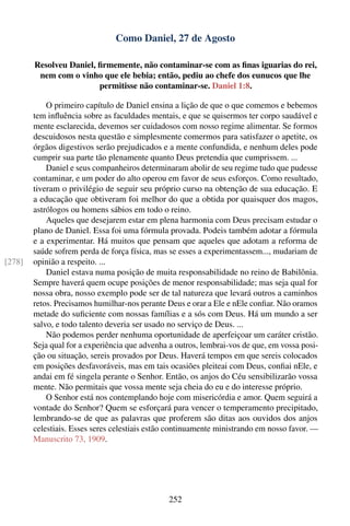 Como Daniel, 27 de Agosto

        Resolveu Daniel, ﬁrmemente, não contaminar-se com as ﬁnas iguarias do rei,
         nem com o vinho que ele bebia; então, pediu ao chefe dos eunucos que lhe
                         permitisse não contaminar-se. Daniel 1:8.

            O primeiro capítulo de Daniel ensina a lição de que o que comemos e bebemos
        tem inﬂuência sobre as faculdades mentais, e que se quisermos ter corpo saudável e
        mente esclarecida, devemos ser cuidadosos com nosso regime alimentar. Se formos
        descuidosos nesta questão e simplesmente comermos para satisfazer o apetite, os
        órgãos digestivos serão prejudicados e a mente confundida, e nenhum deles pode
        cumprir sua parte tão plenamente quanto Deus pretendia que cumprissem. ...
            Daniel e seus companheiros determinaram abolir de seu regime tudo que pudesse
        contaminar, e um poder do alto operou em favor de seus esforços. Como resultado,
        tiveram o privilégio de seguir seu próprio curso na obtenção de sua educação. E
        a educação que obtiveram foi melhor do que a obtida por quaisquer dos magos,
        astrólogos ou homens sábios em todo o reino.
            Aqueles que desejarem estar em plena harmonia com Deus precisam estudar o
        plano de Daniel. Essa foi uma fórmula provada. Podeis também adotar a fórmula
        e a experimentar. Há muitos que pensam que aqueles que adotam a reforma de
        saúde sofrem perda de força física, mas se esses a experimentassem..., mudariam de
[278]   opinião a respeito. ...
            Daniel estava numa posição de muita responsabilidade no reino de Babilônia.
        Sempre haverá quem ocupe posições de menor responsabilidade; mas seja qual for
        nossa obra, nosso exemplo pode ser de tal natureza que levará outros a caminhos
        retos. Precisamos humilhar-nos perante Deus e orar a Ele e nEle conﬁar. Não oramos
        metade do suﬁciente com nossas famílias e a sós com Deus. Há um mundo a ser
        salvo, e todo talento deveria ser usado no serviço de Deus. ...
            Não podemos perder nenhuma oportunidade de aperfeiçoar um caráter cristão.
        Seja qual for a experiência que advenha a outros, lembrai-vos de que, em vossa posi-
        ção ou situação, sereis provados por Deus. Haverá tempos em que sereis colocados
        em posições desfavoráveis, mas em tais ocasiões pleiteai com Deus, conﬁai nEle, e
        andai em fé singela perante o Senhor. Então, os anjos do Céu sensibilizarão vossa
        mente. Não permitais que vossa mente seja cheia do eu e do interesse próprio.
            O Senhor está nos contemplando hoje com misericórdia e amor. Quem seguirá a
        vontade do Senhor? Quem se esforçará para vencer o temperamento precipitado,
        lembrando-se de que as palavras que proferem são ditas aos ouvidos dos anjos
        celestiais. Esses seres celestiais estão continuamente ministrando em nosso favor. —
        Manuscrito 73, 1909.




                                               252
 