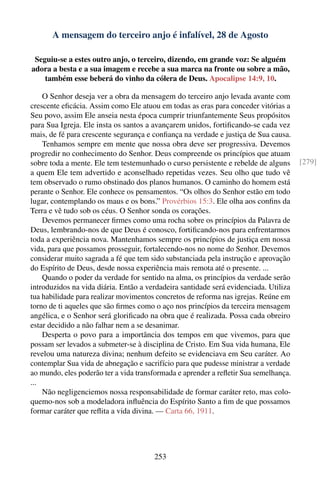 A mensagem do terceiro anjo é infalível, 28 de Agosto

 Seguiu-se a estes outro anjo, o terceiro, dizendo, em grande voz: Se alguém
adora a besta e a sua imagem e recebe a sua marca na fronte ou sobre a mão,
    também esse beberá do vinho da cólera de Deus. Apocalipse 14:9, 10.

    O Senhor deseja ver a obra da mensagem do terceiro anjo levada avante com
crescente eﬁcácia. Assim como Ele atuou em todas as eras para conceder vitórias a
Seu povo, assim Ele anseia nesta época cumprir triunfantemente Seus propósitos
para Sua Igreja. Ele insta os santos a avançarem unidos, fortiﬁcando-se cada vez
mais, de fé para crescente segurança e conﬁança na verdade e justiça de Sua causa.
    Tenhamos sempre em mente que nossa obra deve ser progressiva. Devemos
progredir no conhecimento do Senhor. Deus compreende os princípios que atuam
sobre toda a mente. Ele tem testemunhado o curso persistente e rebelde de alguns      [279]
a quem Ele tem advertido e aconselhado repetidas vezes. Seu olho que tudo vê
tem observado o rumo obstinado dos planos humanos. O caminho do homem está
perante o Senhor. Ele conhece os pensamentos. “Os olhos do Senhor estão em todo
lugar, contemplando os maus e os bons.” Provérbios 15:3. Ele olha aos conﬁns da
Terra e vê tudo sob os céus. O Senhor sonda os corações.
    Devemos permanecer ﬁrmes como uma rocha sobre os princípios da Palavra de
Deus, lembrando-nos de que Deus é conosco, fortiﬁcando-nos para enfrentarmos
toda a experiência nova. Mantenhamos sempre os princípios de justiça em nossa
vida, para que possamos prosseguir, fortalecendo-nos no nome do Senhor. Devemos
considerar muito sagrada a fé que tem sido substanciada pela instrução e aprovação
do Espírito de Deus, desde nossa experiência mais remota até o presente. ...
    Quando o poder da verdade for sentido na alma, os princípios da verdade serão
introduzidos na vida diária. Então a verdadeira santidade será evidenciada. Utiliza
tua habilidade para realizar movimentos concretos de reforma nas igrejas. Reúne em
torno de ti aqueles que são ﬁrmes como o aço nos princípios da terceira mensagem
angélica, e o Senhor será gloriﬁcado na obra que é realizada. Possa cada obreiro
estar decidido a não falhar nem a se desanimar.
    Desperta o povo para a importância dos tempos em que vivemos, para que
possam ser levados a submeter-se à disciplina de Cristo. Em Sua vida humana, Ele
revelou uma natureza divina; nenhum defeito se evidenciava em Seu caráter. Ao
contemplar Sua vida de abnegação e sacrifício para que pudesse ministrar a verdade
ao mundo, eles poderão ter a vida transformada e aprender a reﬂetir Sua semelhança.
...
    Não negligenciemos nossa responsabilidade de formar caráter reto, mas colo-
quemo-nos sob a modeladora inﬂuência do Espírito Santo a ﬁm de que possamos
formar caráter que reﬂita a vida divina. — Carta 66, 1911.




                                       253
 