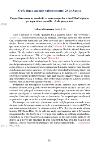 O céu deu o seu mais valioso tesouro, 29 de Agosto

        Porque Deus amou ao mundo de tal maneira que deu o Seu Filho Unigênito,
                     para que todo o que nEle crê não pereça, mas
[280]

                                 tenha a vida eterna. João 3:16.

            Após o Salvador ter jejuado “quarenta dias e quarenta noites”, Ele “teve fome”.
        Mateus 4:2. Foi então que Satanás Lhe apareceu. Ele surgiu como um belo anjo do
        Céu, alegando ser autorizado por Deus a declarar que o jejum do Salvador estava
        no ﬁm. “Então, o tentador, aproximando-se, Lhe disse: Se és Filho de Deus, manda
        que estas pedras se transformem em pães.” Mateus 4:3. Mas na insinuação de
        desconﬁança, Cristo reconheceu o inimigo cujo poder Ele tinha vindo à Terra para
        resistir. Ele não aceitaria o desaﬁo nem seria movido pela tentação. Apegou-Se
        ﬁrmemente à aﬁrmativa: “Não só de pão viverá o homem”, disse, “mas de toda
        palavra que procede da boca de Deus.” Mateus 4:4.
            Cristo permanecia ﬁel a toda palavra de Deus, e prevaleceu. Se sempre tomásse-
        mos tal posição quando tentados, recusando dar margem à tentação ou argumentar
        com o inimigo, a mesma experiência seria nossa. É quando paramos para dialogar
        com Satanás que somos vencidos. Devemos saber individualmente que estamos em
        combate, lançar mão da aﬁrmativa à vista de Deus e ali permanecer. É assim que
        obteremos o divino poder prometido, pelo qual podemos receber “todas as coisas
        que conduzem à vida e à piedade, pelo conhecimento completo dAquele que nos
        chamou para a Sua própria glória e virtude”. 2 Pedro 1:3.
            Poderemos ser participantes da natureza divina. Seremos todos tentados de
        maneiras diversas, mas quando somos tentados precisamos recordar que uma pro-
        visão foi feita pela qual podemos vencer. ... Aquele que realmente crê em Cristo
        torna-se participante da natureza divina e tem poder do qual se pode valer sob toda
        tentação. Não cairá em tentação nem será derrotado. Em tempo de prova reclamará
        as promessas, e por tal meio escapará às corrupções que há no mundo.
            Cremos que nos custa algo permanecer nesta posição perante o mundo; e re-
        almente custa. Mas o que nossa salvação tem custado ao universo celestial? Para
        nos tornarmos participantes da natureza divina o Céu ofereceu seu mais valioso
        tesouro. O Filho de Deus pôs de lado Sua veste e coroa reais, e veio à Terra como
        uma criancinha. Ele dispôs-Se a viver uma vida perfeita da infância à maturidade.
        Empenhou-Se em permanecer como representante do Pai num mundo caído. E Ele
        dispôs-Se a morrer em benefício de uma raça perdida. Que obra foi essa! Se Ele
        falhasse, se fosse vencido pela tentação, um mundo seria perdido. — Manuscrito
[281]   992, 1908.




                                               254
 