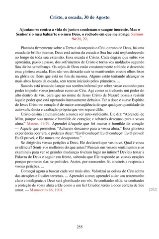 Cristo, a escada, 30 de Agosto

  Ajuntam-se contra a vida do justo e condenam o sangue inocente. Mas o
Senhor é o meu baluarte e o meu Deus, o rochedo em que me abrigo. Salmos
                                94:21, 22.

    Plantada ﬁrmemente sobre a Terra e alcançando o Céu, o trono de Deus, há uma
escada de brilho intenso. Deus está acima da escada e Sua luz está resplandecendo
ao longo de toda sua extensão. Essa escada é Cristo. Cada degrau que subis vos
aproxima, passo a passo, dos sofrimentos de Cristo e torna-vos moldados segundo
Sua divina semelhança. Os anjos de Deus estão constantemente subindo e descendo
essa gloriosa escada. Eles não vos deixarão cair se mantiverdes vossos olhos ﬁxos
na glória de Deus que está no ﬁm da mesma. Alguns estão tentando alcançar os
mais altos lances da escada, sem terem iniciado pelos primeiros. ...
    Satanás está tentando lançar sua sombra infernal por sobre vosso caminho para
poder impedir vosso jornadear rumo ao Céu. Agi como se tivésseis um poder do
alto dentro de vós, para que no nome de Jesus Cristo de Nazaré possais resistir
àquele poder que está operando intensamente debaixo. Ter o doce e suave Espírito
de Jesus Cristo no coração é de maior conseqüência do que qualquer quantidade de
auto-suﬁciência e exaltação própria que vos separe dEle.
    Cristo ensina a humanidade a nunca ser auto-suﬁciente. Ele diz: “Aprendei de
Mim, porque sou manso e humilde de coração; e achareis descanso para a vossa
alma.” Mateus 11:29. Aprendei dAquele que foi manso e humilde de coração
— Aquele que prometeu: “Achareis descanso para a vossa alma.” Essa gloriosa
experiência ocorrerá, e podereis dizer: “Eu O conheço! Eu O conheço! Eu O provei!
Eu O provei, e Ele nunca me desapontou.”
    Se dirigirdes vossas petições a Deus, Ele declarará que vos ouve. Qual é vossa
evidência? Senti-vos melhores do que antes? Pensais em vossos sentimentos e os
examinais para ver se grandes mudanças tiveram lugar no íntimo? Devíeis testar a
Palavra de Deus e seguir em frente, sabendo que Ele responde as vossas orações
porque prometeu dar, se pedirdes. Assim, por exercerdes fé, atraireis a resposta a
vossas petições. ...
    Começai agora a buscar cada vez mais alto. Valorizai as coisas do Céu acima
das atrações e ilusões terrenas. ... Aprendei a orar; aprendei a dar um testemunho
claro e inteligente, e Deus será gloriﬁcado em vós. Se conﬁardes nEle, se conﬁardes
a proteção de vossa alma a Ele como a um ﬁel Criador, tereis a doce certeza de Seu
amor. — Manuscrito 86, 1901.                                                          [282]




                                       255
 