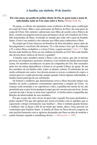 A família, um símbolo, 19 de Janeiro
[23]
       Por esta causa, me ponho de joelhos diante do Pai, de quem toma o nome de
             toda família, tanto no Céu como sobre a Terra. Efésios 3:14, 15.

           Na igreja, os oﬁciais são apontados como coobreiros de Deus para a ediﬁcação
       do corpo de Cristo. Mães e pais praticantes da Palavra de Deus são uma parte do
       corpo de Cristo. Eles nutrem e admoestam seus ﬁlhos de acordo com a Palavra de
       Deus, criando um pequeno exército para permanecer de pé sob a bandeira de Cristo.
       São testemunhas de Deus, revelando ao mundo que estão sob a guia do Espírito
       Santo. Cristo é seu modelo e eles educam seus ﬁlhos para conhecerem a Deus.
           Na oração que Cristo ofereceu em benefício de Seus discípulos, pouco antes de
       Seu julgamento e cruciﬁxão, Ele declarou: “E a vida eterna é esta: que Te conheçam
       a Ti, o único Deus verdadeiro, e a Jesus Cristo, a quem enviaste.” João 17:3. Não
       deveria toda família na Terra ser um símbolo da família no Céu? Em cada família
       não deveria haver cânticos de louvor e gratidão?
           A família cujos membros amam a Deus e uns aos outros, que não se deixam
       provocar, são longânimos, pacientes, bondosos, é um símbolo da família mencionada
       acima. Os membros reconhecem ser parte da companhia do Céu. São ensinados
       pelas leis da mútua dependência a ﬁrmar-se no grande Cabeça da igreja. Se um
       dos membros de tal família sofre, todos os demais sofrem, O sofrimento de um
       instila sofrimento nos outros. Isso deveria ensinar os jovens a cuidarem do corpo e a
       orarem para ter a saúde preservada, porque quando sofrem alguma enfermidade, a
       família inteira participa de seu sofrimento.
           Os homens e mulheres que determinaram servir a Deus buscarão dirigir suas
       famílias de modo a poderem corretamente representar a religião de Cristo. As
       crianças serão ensinadas a ser caprichosas e úteis, a partilhar das tarefas do lar, não
       permitindo que os pais levem qualquer [carga] que eles mesmos possam levar. Assim,
       a porção da mãe e do pai se torna mais suportável. A família inteira compartilha das
       bênçãos da laboriosidade de seus membros.
           Por que os pais não vêm a Jesus tal qual estão, rogando Sua graça perdoadora e
       poder sanador? Por que não apelam por serem revestidos com as aptidões que os
       capacitarão a dirigir corretamente suas famílias?... Deus é roubado quando homens
       e mulheres não se ligam a Ele de tal modo que mente, alma e força possam ser
       controlados pelo Espírito Santo. A família de Deus na Terra deveria cooperar na
       mais perfeita harmonia com as agências designadas por Deus na obra de modelar o
[24]   caráter humano segundo a semelhança divina. — Manuscrito 1, 1899.




                                                 22
 