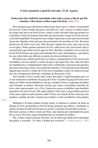 Cristo mantém o padrão elevado, 31 de Agosto

         Assim como Lhe conferiste autoridade sobre toda a carne, a ﬁm de que Ele
                 conceda a vida eterna a todos os que Lhe deste. João 17:2.

            Deus desejaria que todo homem olhasse para Jesus, que é o Autor e Consumador
        de nossa fé. Como cristãos devemos, em palavras e atos, exercer os nobres traços
        de caráter que havia em Jesus Cristo, como os mais elevados dons que podem ser
        concedidos à alma do homem. Irão todos que proclamam o nome de Cristo desviar-
        se de toda iniqüidade? Esta palavra nem sempre representa as mais grosseiras formas
        de pecado. Signiﬁca toda ação que não gostaríamos de encontrar no Céu. Devemos
        afastar-nos de todos esses atos. Não devemos praticá-los nesta vida, seja no lar
        ou na igreja. Todos quantos entrarem no Céu, onde Jesus está, terão nesta vida as
        características que farão um Céu aqui na Terra. Benditos e benéﬁcos são os raios de
        luz do Sol da Justiça que agora está emitindo Seus raios iluminadores e operadores
        de cura sobre todos que abrirem as janelas da alma na direção do Céu.
            Há muitos que, embora professem ser cristãos, contaminariam o Céu caso fossem
        trasladados com um espírito e caráter tal qual o que agora têm. Sua vida está cheia
        de mundanismo; o temperamento deles não é santiﬁcado; acariciam preconceitos
        que nunca deveriam existir; são totalmente humanos. Uma atmosfera tão diferente
        daquela que envolve o caráter de Cristo tem circundado a alma, de maneira tal que
        eles não conseguiriam desfrutar a mudança da Terra para o Céu.
            Este mundo é nossa escola onde somos provados e experimentados para ver
        se nos tornaremos mordomos da graça de Cristo. O poder da graça de Cristo deve
        operar nos ﬁlhos da desobediência, até que o próprio Cristo, a esperança da glória,
        seja formado no íntimo. Devemos revelar que somos convertidos, nascidos de
        novo, antes que possamos ver o Céu. Comecemos agora a trabalhar como humildes
        aprendizes de Jesus Cristo? Oh, quão inﬁnito é Seu amor e graça! Quão precioso
        é Seu amor expresso pelo homem caído! Cristo, em virtude de Seu amor por nós,
        mantém o padrão elevado e tomará nossa índole e a fará semelhante à Sua própria.
[283]   ...
            Mediante a fé todos podem receber muito, se abrirem as janelas da alma na
        direção do Céu, permitindo ao Sol da Justiça iluminar por dentro, e fechando as
        janelas da alma do lado da terra para as nuvens e miasmas da atmosfera terrestre. ...
        Devemos aceitar as obras e meios de Deus, não importa por intermédio de quem
        Ele os envie. Devemos seguir humildemente no caminho do Senhor. ...
            Oh, se Deus impressionasse Seu povo de tal modo que pudessem contemplar
        Sua glória, e exclamar: “Vi o Rei, o Senhor dos exércitos!” — Manuscrito 31, 1903.




                                                256
 