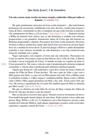 Que faria Jesus?, 1 de Setembro

        Vós sois a nossa carta, escrita em nosso coração, conhecida e lida por todos os
                                    homens. 2 Coríntios 3:2.

            Oh, quão grandemente carecemos de Jesus a todo momento! ... Que todo homem
        permaneça em sua posição, trabalhando com zelo, decisão, e poder para avançar a
        causa de Deus, sustentando no alto o estandarte em que estão inscritas as palavras:
        “Os mandamentos de Deus e a fé em Jesus.” Apocalipse 14:12. ... Podemos ensinar
        a Bíblia da maneira mais zelosa, mas se não honramos a verdade com esforços
        proporcionais a sua grandeza, formaremos idéias de Cristo que não honram ao
        Redentor desprendido e altruísta. Precisamos de Cristo a todo momento. Devemos
        levantar os olhos e estudar Seu caráter. Que faria Cristo caso estivesse em meu lugar?
        deve ser a medida de nosso dever. É possível pregar a Palavra e andar diretamente
        contrário a seus ensinos, revelando na vida doméstica e na vida comercial uma
        forma de santidade sem o poder.
            Vagas suposições com respeito a Cristo não são suﬁcientes. Precisamos ter
        Cristo no interior. Precisamos comer de Sua Palavra. Ele é o Pão da Vida. A Palavra
        revelada é nossa fotograﬁa de Cristo. O mundo só pode ser expulso da alma se
[284]   Cristo preenchê-la. Tal como a vida do corpo é produzida pelo alimento temporal
        consumido, a vida da alma é produzida pelo alimento espiritual ingerido.
            Aquele que deseja ter vida espiritual e vigor deve comer da carne e beber do
        sangue do Filho de Deus. Cristo declara: “Eu sou o pão da Vida; o que vem a
        Mim jamais terá fome; e o que crê em Mim jamais terá sede. Pois a Minha carne
        é verdadeira comida, e o Meu sangue é verdadeira bebida. Quem comer a Minha
        carne e beber o Meu sangue permanece em Mim, e Eu, nele. Assim como o Pai, que
        vive, Me enviou, e igualmente Eu vivo pelo Pai, também quem de Mim se alimenta
        por Mim viverá.” João 6:35, 55-57.
            Oh, que os obreiros em toda linha do serviço de Deus comam das folhas da
        árvore da vida que são para a cura das nações!
            Mas eu não posso escrever mais agora. Tentarei escrever novamente em breve.
        Esta manhã não pude dormir depois de uma hora. Tenho muitas coisas sobre que
        pensar. Hoje, Willie e o Dr. [A. J.] Sanderson vão a São Francisco assistir a uma
        reunião da Comissão Médica, onde alguns importantes assuntos serão resolvidos,
        esperamos, segundo a mente de Cristo. — Carta 125, 1901.




                                                 258
 