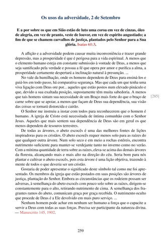 Os usos da adversidade, 2 de Setembro

 E a por sobre os que em Sião estão de luto uma coroa em vez de cinzas, óleo
de alegria, em vez de pranto, veste de louvor, em vez de espírito angustiado; a
ﬁm de que se chamem carvalhos de justiça, plantados pelo Senhor para a Sua
                              glória. Isaías 61:3.

    A aﬂição e a adversidade podem causar muita inconveniência e trazer grande
depressão, mas a prosperidade é que é perigosa para a vida espiritual. A menos que
o elemento humano esteja em constante submissão à vontade de Deus, a menos que
seja santiﬁcado pela verdade e possua a fé que opera por amor e puriﬁca a alma, a
prosperidade certamente despertará a inclinação natural à presunção. ...
    No vale da humilhação, onde os homens dependem de Deus para ensiná-los e
guiá-los em todo passo, há comparativa segurança. Mas que cada um que tenha uma
viva ligação com Deus ore por... aqueles que estão postos num elevado pináculo e
que, devido a sua exaltada posição, supostamente têm muita sabedoria. A menos
que tais homens sintam sua necessidade de um Braço mais forte do que o braço de         [285]
carne sobre que se apoiar, a menos que façam de Deus sua dependência, sua visão
das coisas se tornará distorcida e cairão.
    O Senhor me instruiu a instar com todos para reconhecerem que o homem é
humano. A igreja de Cristo está necessitada de íntima comunhão com o Senhor
Jesus. Aqueles que mais sentem sua dependência de Deus são em geral os que
menos dependem de tesouros terrestres.
    De todas as árvores, o abeto escocês é uma das melhores fontes de lições
inspiradoras para os cristãos. O abeto escocês requer menos solo para as raízes do
que qualquer outra árvore. Num solo seco e em meio a rochas estéreis, encontra
nutrimento suﬁciente para manter-se verdejante tanto no inverno como no verão.
Com a mínima quantidade de terra sobre as raízes, eleva-se acima das demais árvores
da ﬂoresta, alcançando mais e mais alto na direção do céu. Seria bom para nós
plantar e cultivar o abeto escocês, pois esta árvore é uma lição objetiva, trazendo à
mente de todos o que deveria ser um cristão.
    Gostaria de poder apresentar o signiﬁcado deste símbolo tal como me foi apre-
sentado. Os membros da igreja que estão postados em suas posições são árvores de
justiça, plantação do Senhor. Embora as circunstâncias que os rodeiem possam ser
adversas, à semelhança do abeto escocês com pouco solo sobre as raízes, dirigem-se
constantemente para o alto, retirando nutrimento de cima. A semelhança dos fra-
grantes ramos do abeto, comunicam graça por graça recebida. O nutrimento oculto
que procede de Deus é a Ele devolvido em mais puro serviço. ...
    Nenhum homem pode achar em nenhum ser humano a força que o capacite a
servir a Deus com todas as suas forças. Precisa ser participante da natureza divina.
— Manuscrito 145, 1902.



                                        259
 
