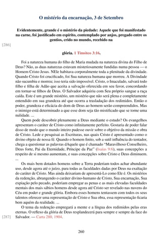 O mistério da encarnação, 3 de Setembro

         Evidentemente, grande é o mistério da piedade: Aquele que foi manifestado
        na carne, foi justiﬁcado em espírito, contemplado por anjos, pregado entre os
                             gentios, crido no mundo, recebido na
[286]

                                     glória. 1 Timóteo 3:16.

            Foi a natureza humana do ﬁlho de Maria mudada na natureza divina do Filho de
        Deus? Não, as duas naturezas estavam misteriosamente fundidas numa pessoa — o
        Homem Cristo Jesus. NEle habitava corporalmente toda a plenitude da divindade.
        Quando Cristo foi cruciﬁcado, foi Sua natureza humana que morreu. A Divindade
        não sucumbiu e morreu; isso teria sido impossível. Cristo, o Imaculado, salvará todo
        ﬁlho e ﬁlha de Adão que aceita a salvação oferecida em seu favor, concordando
        em tornar-se ﬁlhos de Deus. O Salvador adquiriu com Seu próprio sangue a raça
        caída. Este é um grande mistério, um mistério que não será plena e completamente
        entendido em sua grandeza até que ocorra a trasladação dos redimidos. Então o
        poder, grandeza e eﬁcácia do dom de Deus ao homem serão compreendidos. Mas
        o inimigo está determinado a que esse dom seja tão mistiﬁcado que se torne uma
        nulidade. ...
            Quem pode descobrir plenamente a Deus mediante o estudo? Os evangelhos
        apresentam o caráter de Cristo como inﬁnitamente perfeito. Gostaria de poder falar
        disso de modo que o mundo inteiro pudesse ouvir sobre o objetivo da missão e obra
        de Cristo. Lede e pesquisai as Escrituras, nas quais Cristo é apresentado como o
        divino objeto de nossa fé. Quando o homem ﬁnito, sob a sutil inﬂuência do tentador,
        chega a questionar as palavras dAquele que é chamado “Maravilhoso Conselheiro,
        Deus forte, Pai da Eternidade, Príncipe da Paz” (Isaías 9:6), suas concepções a
        respeito de si mesmo aumentam, e suas concepções sobre Cristo e Deus diminuem.
        ...
            Os mais bem dotados homens sobre a Terra poderiam todos achar abundante
        uso, desde agora até o juízo, para todas as faculdades dadas por Deus na exaltação
        do caráter de Cristo. Mas ainda deixariam de apresentá-Lo como Ele é. Os mistérios
        da redenção, abrangendo o caráter divino-humano de Cristo, Sua encarnação, Sua
        expiação pelo pecado, poderiam empregar as penas e as mais elevadas faculdades
        mentais dos mais sábios homens desde agora até Cristo ser revelado nas nuvens do
        Céu em poder e grande glória. Embora esses homens tentassem com todos os seus
        talentos oferecer uma representação de Cristo e Sua obra, essa representação ﬁcaria
        bem aquém da realidade. ...
            O tema da redenção empregará a mente e a língua dos redimidos pelas eras
        eternas. O reﬂexo da glória de Deus resplandecerá para sempre e sempre da face do
[287]   Salvador. — Carta 280, 1904.


                                               260
 