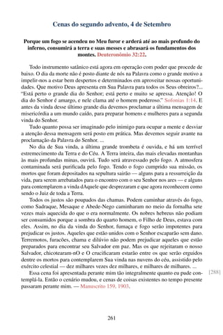 Cenas do segundo advento, 4 de Setembro

 Porque um fogo se acendeu no Meu furor e arderá até ao mais profundo do
  inferno, consumirá a terra e suas messes e abrasará os fundamentos dos
                       montes. Deuteronômio 32:22.

    Todo instrumento satânico está agora em operação com poder que procede de
baixo. O dia da morte não é posto diante de nós na Palavra como o grande motivo a
impelir-nos a estar bem despertos e determinados em aproveitar nossas oportuni-
dades. Que motivo Deus apresenta em Sua Palavra para todos os Seus obreiros?...
“Está perto o grande dia do Senhor; está perto e muito se apressa. Atenção! O
dia do Senhor é amargo, e nele clama até o homem poderoso.” Sofonias 1:14. E
antes da vinda desse último grande dia devemos proclamar a última mensagem de
misericórdia a um mundo caído, para preparar homens e mulheres para a segunda
vinda do Senhor.
    Tudo quanto possa ser imaginado pelo inimigo para ocupar a mente e desviar
a atenção dessa mensagem será posto em prática. Mas devemos seguir avante na
proclamação da Palavra do Senhor. ...
    No dia de Sua vinda, a última grande trombeta é ouvida, e há um terrível
estremecimento da Terra e do Céu. A Terra inteira, das mais elevadas montanhas
às mais profundas minas, ouvirá. Tudo será atravessado pelo fogo. A atmosfera
contaminada será puriﬁcada pelo fogo. Tendo o fogo cumprido sua missão, os
mortos que foram depositados na sepultura sairão — alguns para a ressurreição da
vida, para serem arrebatados para o encontro com o seu Senhor nos ares — e alguns
para contemplarem a vinda dAquele que desprezaram e que agora reconhecem como
sendo o Juiz de toda a Terra.
    Todos os justos são poupados das chamas. Podem caminhar através do fogo,
como Sadraque, Mesaque e Abede-Nego caminharam no meio da fornalha sete
vezes mais aquecida do que o era normalmente. Os nobres hebreus não podiam
ser consumidos porque a sombra do quarto homem, o Filho de Deus, estava com
eles. Assim, no dia da vinda do Senhor, fumaça e fogo serão impotentes para
prejudicar os justos. Aqueles que estão unidos com o Senhor escaparão sem dano.
Terremotos, furacões, chama e dilúvio não podem prejudicar aqueles que estão
preparados para encontrar seu Salvador em paz. Mas os que rejeitaram o nosso
Salvador, chicotearam-nO e O cruciﬁcaram estarão entre os que serão erguidos
dentre os mortos para contemplarem Sua vinda nas nuvens do céu, assistido pelo
exército celestial — dez milhares vezes dez milhares, e milhares de milhares. ...
    Essa cena foi apresentada perante mim tão integralmente quanto eu pude con-     [288]
templá-la. Então o cenário mudou, e cenas de coisas existentes no tempo presente
passaram perante mim. — Manuscrito 159, 1903.




                                      261
 