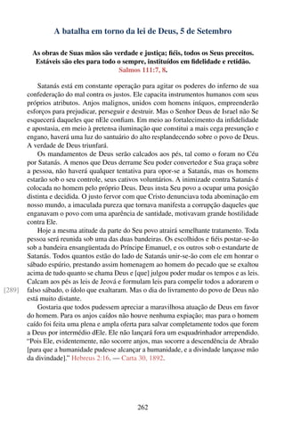 A batalha em torno da lei de Deus, 5 de Setembro

          As obras de Suas mãos são verdade e justiça; ﬁéis, todos os Seus preceitos.
           Estáveis são eles para todo o sempre, instituídos em ﬁdelidade e retidão.
                                        Salmos 111:7, 8.

            Satanás está em constante operação para agitar os poderes do inferno de sua
        confederação do mal contra os justos. Ele capacita instrumentos humanos com seus
        próprios atributos. Anjos malignos, unidos com homens iníquos, empreenderão
        esforços para prejudicar, perseguir e destruir. Mas o Senhor Deus de Israel não Se
        esquecerá daqueles que nEle conﬁam. Em meio ao fortalecimento da inﬁdelidade
        e apostasia, em meio à pretensa iluminação que constitui a mais cega presunção e
        engano, haverá uma luz do santuário do alto resplandecendo sobre o povo de Deus.
        A verdade de Deus triunfará.
            Os mandamentos de Deus serão calcados aos pés, tal como o foram no Céu
        por Satanás. A menos que Deus derrame Seu poder convertedor e Sua graça sobre
        a pessoa, não haverá qualquer tentativa para opor-se a Satanás, mas os homens
        estarão sob o seu controle, seus cativos voluntários. A inimizade contra Satanás é
        colocada no homem pelo próprio Deus. Deus insta Seu povo a ocupar uma posição
        distinta e decidida. O justo fervor com que Cristo denunciava toda abominação em
        nosso mundo, a imaculada pureza que tornava manifesta a corrupção daqueles que
        enganavam o povo com uma aparência de santidade, motivavam grande hostilidade
        contra Ele.
            Hoje a mesma atitude da parte do Seu povo atrairá semelhante tratamento. Toda
        pessoa será reunida sob uma das duas bandeiras. Os escolhidos e ﬁéis postar-se-ão
        sob a bandeira ensangüentada do Príncipe Emanuel, e os outros sob o estandarte de
        Satanás. Todos quantos estão do lado de Satanás unir-se-ão com ele em honrar o
        sábado espúrio, prestando assim homenagem ao homem do pecado que se exaltou
        acima de tudo quanto se chama Deus e [que] julgou poder mudar os tempos e as leis.
        Calcam aos pés as leis de Jeová e formulam leis para compelir todos a adorarem o
[289]   falso sábado, o ídolo que exaltaram. Mas o dia do livramento do povo de Deus não
        está muito distante.
            Gostaria que todos pudessem apreciar a maravilhosa atuação de Deus em favor
        do homem. Para os anjos caídos não houve nenhuma expiação; mas para o homem
        caído foi feita uma plena e ampla oferta para salvar completamente todos que forem
        a Deus por intermédio dEle. Ele não lançará fora um esquadrinhador arrependido.
        “Pois Ele, evidentemente, não socorre anjos, mas socorre a descendência de Abraão
        [para que a humanidade pudesse alcançar a humanidade, e a divindade lançasse mão
        da divindade].” Hebreus 2:16. — Carta 30, 1892.




                                               262
 