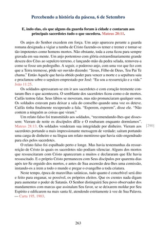 Percebendo a história da páscoa, 6 de Setembro

    E, indo elas, eis que alguns da guarda foram à cidade e contaram aos
          principais sacerdotes tudo o que sucedera. Mateus 28:11.

    Os anjos do Senhor excedem em força. Um anjo apareceu perante a guarda
romana designada a vigiar a tumba de Cristo fazendo-os temer e tremer e tornar-se
tão impotentes como homens mortos. Não obstante, toda a cena ﬁcou para sempre
gravada em sua mente. Um anjo portentoso com glória extraordinariamente grande
desceu dos Céus ao sepulcro terreno, e lançando mão da pedra selada, removeu-a
como se fosse um pedregulho. A seguir, o poderoso anjo, com uma voz que fez com
que a Terra tremesse, pôde ser ouvido dizendo: “Jesus, Filho de Deus, Teu Pai Te
chama.” Então Aquele que havia obtido poder para vencer a morte e a sepultura saiu
e proclamou sobre o sepulcro emprestado por José: “Eu sou a ressurreição e a vida.”
João 11:25.
    Os soldados apressaram-se em ir aos sacerdotes e com coração tremente con-
taram-lhes o que acontecera. O semblante dos sacerdotes ﬁcou como o de mortos.
Caifás tentou falar. Seus lábios se moveram, mas não pronunciaram qualquer som.
Os soldados estavam para deixar a sala do conselho quando uma voz os deteve.
Caifás tinha ﬁnalmente recuperado a fala. “Esperem, esperem”, disse ele. “Não
contem a ninguém as coisas que viram.”
    Um relato falso foi transmitido aos soldados, “recomendando-lhes que disses-
sem: Vieram de noite os discípulos dEle e O roubaram enquanto dormíamos”.
Mateus 28:13. Os soldados venderam sua integridade por dinheiro. Vieram aos           [290]
sacerdotes portando a mais impressionante mensagem de verdade; saíram portando
uma carga de dinheiro e na língua um relato mentiroso que havia sido engendrado
para eles pelos sacerdotes.
    O relato falso foi espalhado perto e longe. Mas havia testemunhas da ressur-
reição de Cristo às quais os sacerdotes não podiam silenciar. Alguns dos mortos
que ressuscitaram com Cristo apareceram a muitos e declararam que Ele havia
ressuscitado. E o próprio Cristo permaneceu com Seus discípulos por quarenta dias
após ter-Se erguido dos mortos, e antes de Sua ascensão deu-lhes uma comissão,
instando-os a irem a todo o mundo e pregar o evangelho a toda criatura.
    Neste tempo, época de maravilhas satânicas, tudo quanto é concebível será dito
e feito para enganar, se possível, os próprios eleitos. Que os crentes nada digam
para aumentar o poder de Satanás. O Senhor distinguirá Seu povo observador dos
mandamentos com marcas que assinalam Seu favor, se se deixarem moldar por Seu
Espírito e ediﬁcarem na mais santa fé, atendendo estritamente à voz de Sua Palavra.
— Carta 195, 1903.




                                       263
 