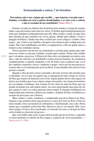Testemunhando a outros, 7 de Setembro

         Porventura, não é este o jejum que escolhi: ... que repartas o teu pão com o
        faminto, e recolhas em casa os pobres desabrigados, e, se vires o nu, o cubras,
                     e não te escondas do teu semelhante? Isaías 58:6, 7.

            Estamos vivendo nos últimos dias da história deste mundo e é tempo de compre-
        ender o que precisamos fazer para ser salvos. O Senhor agirá inteligentemente por
        todos que trabalhem inteligentemente para Ele. Meus irmãos e irmãs, há algo mais
        para fazerdes do que sentardes em vossas igrejas, sábado após sábado, e ouvir a
        pregação da Palavra. Tendes uma obra a realizar por vossos amigos e vizinhos. Deus
        requer... que visiteis essas famílias e busqueis criar interesse pela verdade para este
        tempo. Não estais trabalhando com Deus se negligenciais a obra de ajudar outros a
        inteirar-se das realidades eternas.
            Nossos pastores não devem ser estimulados a circular pelas igrejas para repe-
        tirem aos crentes as mesmas verdades, semana após semana. Temos uma verdade
[291]   que é salvadora e preciosa. A Palavra de Deus deve ser plantada em muitos cora-
        ções; o pão da vida deve ser distribuído a muitas pessoas famintas. Se estudarmos
        cuidadosamente o capítulo cinqüenta e oito de Isaías com as palavras que vos li
        dos capítulos cinqüenta e cinco e cinqüenta e quatro, vereis que há uma preciosa e
        extensa obra a ser realizada pelo povo de Deus. É uma bendita obra elevar Cristo
        perante o mundo.
            Quando a obra do juízo estiver concluída e decisões tiverem sido tomadas para
        a eternidade, ver-se-á que são aqueles que se entregaram de todo coração ao serviço
        de Deus que estarão em harmonia com o Céu. Alguns podem não ter sido capazes de
        deixar suas famílias para irem a algum campo missionário, mas foram missionários
        em sua própria vizinhança. Seu coração foi tão cheio do amor de Deus que sua
        grande ansiedade tem sido ganhar almas. Isso tem representado mais para eles do
        que a prata e o ouro e as coisas preciosas deste mundo. E enquanto trabalharam em
        simplicidade para ministrar a Palavra da verdade, o Espírito de Deus sensibilizava o
        coração do povo para com a Palavra.
            Meus irmãos e irmãs, estudemos a simplicidade que há na Palavra de Deus.
        Vejamos o que podemos fazer para promover a causa de Cristo na Terra. Cristo foi
        neste mundo como um homem de sofrimentos e familiarizado com a dor. Havia
        muitos que se punham contra Sua obra. Haverá os que se vos oporão. Mas vossa
        obra é pregar a Cristo e Este cruciﬁcado; e ao fazerdes tal coisa, a salvação de Deus
        será revelada na conversão de pessoas. ...
            Que a luz brilhe onde estais. Lançai mão do poder que há em Cristo, e aprendei
        a vencer mediante os méritos de Seu sangue e a palavra de vosso testemunho. —
        Manuscrito 93, 1909.




                                                 264
 
