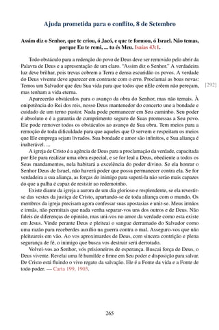 Ajuda prometida para o conﬂito, 8 de Setembro

Assim diz o Senhor, que te criou, ó Jacó, e que te formou, ó Israel. Não temas,
                porque Eu te remi, ... tu és Meu. Isaías 43:1.

    Todo obstáculo para a redenção do povo de Deus deve ser removido pelo abrir da
Palavra de Deus e a apresentação de um claro. “Assim diz o Senhor.” A verdadeira
luz deve brilhar, pois trevas cobrem a Terra e densa escuridão os povos. A verdade
do Deus vivente deve aparecer em contraste com o erro. Proclamai as boas novas:
Temos um Salvador que deu Sua vida para que todos que nEle crêem não pereçam,              [292]
mas tenham a vida eterna.
    Aparecerão obstáculos para o avanço da obra do Senhor, mas não temais. À
onipotência do Rei dos reis, nosso Deus mantenedor do concerto une a bondade e
cuidado de um terno pastor. Nada pode permanecer em Seu caminho. Seu poder
é absoluto e é a garantia de cumprimento seguro de Suas promessas a Seu povo.
Ele pode remover todos os obstáculos ao avanço de Sua obra. Tem meios para a
remoção de toda diﬁculdade para que aqueles que O servem e respeitam os meios
que Ele emprega sejam livrados. Sua bondade e amor são inﬁnitos, e Sua aliança é
inalterável. ...
    A igreja de Cristo é a agência de Deus para a proclamação da verdade, capacitada
por Ele para realizar uma obra especial, e se for leal a Deus, obediente a todos os
Seus mandamentos, nela habitará a excelência do poder divino. Se ela honrar o
Senhor Deus de Israel, não haverá poder que possa permanecer contra ela. Se for
verdadeira a sua aliança, as forças do inimigo para superá-la não serão mais capazes
do que a palha é capaz de resistir ao redemoinho.
    Existe diante da igreja a aurora de um dia glorioso e resplendente, se ela revestir-
se das vestes da justiça de Cristo, apartando-se de toda aliança com o mundo. Os
membros da igreja precisam agora confessar suas apostasias e unir-se. Meus irmãos
e irmãs, não permitais que nada venha separar-vos uns dos outros e de Deus. Não
faleis de diferenças de opinião, mas uni-vos no amor da verdade como esta existe
em Jesus. Vinde perante Deus e pleiteai o sangue derramado do Salvador como
uma razão para receberdes auxílio na guerra contra o mal. Asseguro-vos que não
pleiteareis em vão. Ao vos aproximardes de Deus, com sincera contrição e plena
segurança de fé, o inimigo que busca vos destruir será derrotado.
    Volvei-vos ao Senhor, vós prisioneiros de esperança. Buscai força de Deus, o
Deus vivente. Revelai uma fé humilde e ﬁrme em Seu poder e disposição para salvar.
De Cristo está ﬂuindo o vivo regato da salvação. Ele é a Fonte da vida e a Fonte de
todo poder. — Carta 199, 1903.




                                         265
 