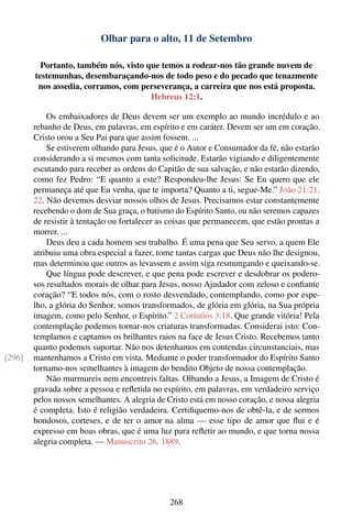 Olhar para o alto, 11 de Setembro

          Portanto, também nós, visto que temos a rodear-nos tão grande nuvem de
        testemunhas, desembaraçando-nos de todo peso e do pecado que tenazmente
         nos assedia, corramos, com perseverança, a carreira que nos está proposta.
                                       Hebreus 12:1.

            Os embaixadores de Deus devem ser um exemplo ao mundo incrédulo e ao
        rebanho de Deus, em palavras, em espírito e em caráter. Devem ser um em coração.
        Cristo orou a Seu Pai para que assim fossem. ...
            Se estiverem olhando para Jesus, que é o Autor e Consumador da fé, não estarão
        considerando a si mesmos com tanta solicitude. Estarão vigiando e diligentemente
        escutando para receber as ordens do Capitão de sua salvação, e não estarão dizendo,
        como fez Pedro: “E quanto a este? Respondeu-lhe Jesus: Se Eu quero que ele
        permaneça até que Eu venha, que te importa? Quanto a ti, segue-Me.” João 21:21,
        22. Não devemos desviar nossos olhos de Jesus. Precisamos estar constantemente
        recebendo o dom de Sua graça, o batismo do Espírito Santo, ou não seremos capazes
        de resistir à tentação ou fortalecer as coisas que permanecem, que estão prontas a
        morrer. ...
            Deus deu a cada homem seu trabalho. É uma pena que Seu servo, a quem Ele
        atribuiu uma obra especial a fazer, tome tantas cargas que Deus não lhe designou,
        mas determinou que outros as levassem e assim siga resmungando e queixando-se.
            Que língua pode descrever, e que pena pode escrever e desdobrar os podero-
        sos resultados morais de olhar para Jesus, nosso Ajudador com zeloso e conﬁante
        coração? “E todos nós, com o rosto desvendado, contemplando, como por espe-
        lho, a glória do Senhor, somos transformados, de glória em glória, na Sua própria
        imagem, como pelo Senhor, o Espírito.” 2 Coríntios 3:18. Que grande vitória! Pela
        contemplação podemos tornar-nos criaturas transformadas. Considerai isto: Con-
        templamos e captamos os brilhantes raios na face de Jesus Cristo. Recebemos tanto
        quanto podemos suportar. Não nos detenhamos em contendas circunstanciais, mas
[296]   mantenhamos a Cristo em vista. Mediante o poder transformador do Espírito Santo
        tornamo-nos semelhantes à imagem do bendito Objeto de nossa contemplação.
            Não murmureis nem encontreis faltas. Olhando a Jesus, a Imagem de Cristo é
        gravada sobre a pessoa e reﬂetida no espírito, em palavras, em verdadeiro serviço
        pelos nossos semelhantes. A alegria de Cristo está em nosso coração, e nossa alegria
        é completa. Isto é religião verdadeira. Certiﬁquemo-nos de obtê-la, e de sermos
        bondosos, corteses, e de ter o amor na alma — esse tipo de amor que ﬂui e é
        expresso em boas obras, que é uma luz para reﬂetir ao mundo, e que torna nossa
        alegria completa. — Manuscrito 26, 1889.




                                               268
 