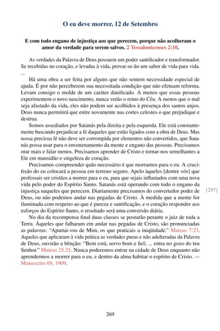 O eu deve morrer, 12 de Setembro

 E com todo engano de injustiça aos que perecem, porque não acolheram o
        amor da verdade para serem salvos. 2 Tessalonicenses 2:10.

    As verdades da Palavra de Deus possuem um poder santiﬁcador e transformador.
Se recebidas no coração, e levadas à vida, provar-se-ão um sabor de vida para vida.
...
    Há uma obra a ser feita por alguns que não sentem necessidade especial de
ajuda. É por não perceberem sua necessitada condição que não efetuam reforma.
Levam consigo o molde de um caráter daniﬁcado. A menos que essas pessoas
experimentem o novo nascimento, nunca verão o reino do Céu. A menos que o mal
seja afastado da vida, eles não podem ser acolhidos à presença dos santos anjos.
Deus nunca permitirá que entre novamente nas cortes celestes o que prejudique e
destrua.
    Somos assediados por Satanás pela direita e pela esquerda. Ele está constante-
mente buscando prejudicar a fé daqueles que estão ligados com a obra de Deus. Mas
nossa preciosa fé não deve ser corrompida por elementos não convertidos, que Sata-
nás possa usar para o envenenamento da mente e engano das pessoas. Precisamos
orar mais e falar menos. Precisamos aprender de Cristo e tornar-nos semelhantes a
Ele em mansidão e singeleza de coração.
    Precisamos compreender quão necessário é que morramos para o eu. A cruci-
ﬁxão do eu colocará a pessoa em terreno seguro. Apelo àqueles [dentre vós] que
professais ser cristãos a morrer para o eu, para que sejais inﬂamados com uma nova
vida pelo poder do Espírito Santo. Satanás está operando com todo o engano da
injustiça naqueles que perecem. Diariamente precisamos do convertedor poder de        [297]
Deus, ou não podemos andar nas pegadas de Cristo. À medida que a mente for
iluminada com respeito ao que é pureza e santiﬁcação, e o coração responder aos
esforços do Espírito Santo, o resultado será uma conversão diária.
    No dia da recompensa ﬁnal duas classes se postarão perante o juiz de toda a
Terra. Àqueles que falharam em andar nas pegadas de Cristo, são pronunciadas
as palavras: “Apartai-vos de Mim, os que praticais a iniqüidade.” Mateus 7:23.
Aqueles que aplicaram à vida prática as verdades puras e não adulteradas da Palavra
de Deus, ouvirão a bênção: “Bem está, servo bom e ﬁel; ... entra no gozo do teu
Senhor.” Mateus 25:21. Nunca poderemos entrar na cidade de Deus enquanto não
aprendermos a morrer para o eu, e dentro da alma habitar o espírito de Cristo. —
Manuscrito 69, 1909.




                                       269
 