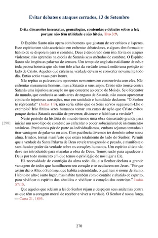 Evitar debates e ataques cerrados, 13 de Setembro

           Evita discussões insensatas, genealogias, contendas e debates sobre a lei;
                        porque não têm utilidade e são fúteis. Tito 3:9.

            O Espírito Santo não opera com homens que gostam de ser críticos e ásperos.
        Esse espírito tem sido acariciado em enfrentar debatedores, e alguns têm formado o
        hábito de se disporem para o combate. Deus é desonrado com isto. Evita os ataques
        violentos; não aprendas na escola de Satanás seus métodos de combate. O Espírito
        Santo não inspira as palavras de censura. Um tempo de angústia está diante de nós e
        toda pessoa honesta que não tem tido a luz da verdade tomará então uma posição ao
        lado de Cristo. Aqueles que crêem na verdade devem se converter novamente todo
        dia. Então serão vasos para honra.
            Não repitas as palavras dos oponentes nem entres em controvérsia com eles. Não
        enfrentas meramente homens, mas a Satanás e seus anjos. Cristo não trouxe contra
        Satanás uma injuriosa acusação no que concerne ao corpo de Moisés. Se o Redentor
        do mundo, que conhecia as sutis artes de engano de Satanás, não ousou apresentar
        contra ele injuriosas acusações, mas em santidade e humildade declarou: “O Senhor
        te repreenda!” (Judas 1:9), não seria sábio que os Seus servos seguissem-Lhe o
        exemplo? Irão ﬁnitos seres humanos tomar um curso de ação que Cristo evitou
        porque daria a Satanás ocasião de perverter, distorcer e falsiﬁcar a verdade?
            Neste período da história do mundo temos uma obra demasiado grande para
[298]   iniciar um novo tipo de combate ao enfrentar o poder sobrenatural de instrumentos
        satânicos. Precisamos pôr de parte os individualismos, embora sejamos tentados a
        tirar vantagem de palavras ou atos. Com paciência devemos ter domínio sobre nossa
        alma. Irmãos, tornai manifesto que estais totalmente do lado do Senhor. Permiti
        que a verdade da Santa Palavra de Deus revele transgressão e pecado, e manifeste o
        santiﬁcador poder da verdade sobre os corações humanos. Um espírito altivo não
        deve ser introduzido para macular a obra de Deus. Temos razão para agradecer a
        Deus por todo momento em que temos o privilégio de nos ligar a Ele.
            Há necessidade de contrição da alma todo dia, e o Senhor declara a grande
        vantagem de todos que humilharem seu coração e se ocultarem em Jesus. “Porque
        assim diz o Alto, o Sublime, que habita a eternidade, o qual tem o nome de Santo:
        Habito no alto e santo lugar, mas habito também com o contrito e abatido de espírito,
        para viviﬁcar o espírito dos abatidos e viviﬁcar o coração dos contritos.” Isaías
        57:15.
            Que aqueles que odeiam a lei do Senhor rujam e despejem seus anátemas contra
        os que têm a coragem moral de receber e viver a verdade. O Senhor é nossa força.
        — Carta 21, 1895.




                                                270
 