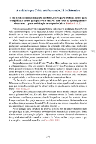 A unidade que Cristo está buscando, 14 de Setembro

E Ele mesmo concedeu uns para apóstolos, outros para profetas, outros para
evangelistas e outros para pastores e mestres, com vistas ao aperfeiçoamento
    dos santos, ... para a ediﬁcação do corpo de Cristo. Efésios 4:11, 12.

     Por nossa unidade devemos revelar forte e indisputável evidência de que Cristo
veio a este mundo para salvar pecadores. Satanás atua com toda sua imaginação para
impedir que os seres humanos apresentem essa evidência. Deseja que desenvolvam
uma individualidade não santiﬁcada de modo que não se amem mutuamente.
     Muito freqüentemente os professos cristãos a ele se submetem, e então o mais fú-
til incidente causa o surgimento de uma diferença entre eles. Homens e mulheres que
professam santidade constroem paredes de separação entre eles e seus coobreiros
porque nem todos pensam exatamente da mesma maneira, ou seguem exatamente
os mesmos métodos. Aqueles que se põem à parte, recusando harmonizar-se, de-            [299]
sonram a Deus perante o mundo. Cristo orou por unidade. É Sua vontade que Seus
seguidores trabalhem juntos em comunhão cristã. Será assim, ou O entristeceremos
pela desunião e falta de harmonia?
     Respondamos ao convite de Cristo: “Vinde a Mim, todos os que estais cansados
e sobrecarregados, e Eu vos aliviarei. Tomai sobre vós o Meu jugo e aprendei de
Mim, porque sou manso e humilde de coração; e achareis descanso para a vossa
alma. Porque o Meu jugo é suave, e o Meu fardo é leve.” Mateus 11:28-30. Para
responder a este convite devemos deixar que se vá toda pretensão, todo sentimento
de superioridade, e inclinar-nos em submissão à vontade de Deus.
     “Eu lhes tenho transmitido a glória que Me tens dado, para que sejam um, como
Nós o somos; Eu neles, e Tu em Mim, a ﬁm de que sejam aperfeiçoados na unidade,
para que o mundo conheça que Tu Me enviaste e os amaste, como também amaste a
Mim.” João 17:22, 23.
     Que maravilhosa mudança seria observada em nosso mundo se todos obedeces-
sem às palavras de Cristo. Ele uniu Seus interesses com os da família humana para
que homens e mulheres possam receber de Seu poder e cumprir Sua vontade. Aque-
les que mediante Sua graça tornam-se participantes da natureza divina recebem as
ricas bênçãos que nos concílios do Céu declarou-se que seriam concedidas àqueles
que cressem em Cristo como um Salvador pessoal. ...
     Nosso coração deve ser cheio do amor de Cristo a ﬁm de que produzamos fruto
que gloriﬁque a Deus. Precisamos aprender dEle Sua mansidão e humildade. Então
não lutaremos por exaltação própria. ... Quando os homens vêem mais claramente a
integridade do sacrifício e condescendência de Cristo, melhor compreendem o que
é abrangido em unidade com Ele. — Carta 205, 1903.




                                        271
 