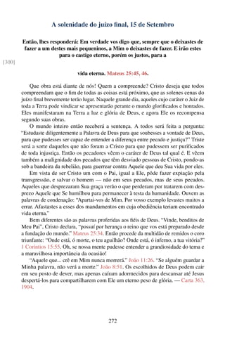 A solenidade do juízo ﬁnal, 15 de Setembro

        Então, lhes responderá: Em verdade vos digo que, sempre que o deixastes de
         fazer a um destes mais pequeninos, a Mim o deixastes de fazer. E irão estes
                        para o castigo eterno, porém os justos, para a
[300]

                                  vida eterna. Mateus 25:45, 46.

            Que obra está diante de nós! Quem a compreende? Cristo deseja que todos
        compreendam que o ﬁm de todas as coisas está próximo, que as solenes cenas do
        juízo ﬁnal brevemente terão lugar. Naquele grande dia, aqueles cujo caráter o Juiz de
        toda a Terra pode vindicar se apresentarão perante o mundo gloriﬁcados e honrados.
        Eles manifestaram na Terra a luz e glória de Deus, e agora Ele os recompensa
        segundo suas obras.
            O mundo inteiro então receberá a sentença. A todos será feita a pergunta:
        “Estudaste diligentemente a Palavra de Deus para que soubesses a vontade de Deus,
        para que pudesses ser capaz de entender a diferença entre pecado e justiça?” Triste
        será a sorte daqueles que não foram a Cristo para que pudessem ser puriﬁcados
        de toda injustiça. Então os pecadores vêem o caráter de Deus tal qual é. E vêem
        também a malignidade dos pecados que têm desviado pessoas de Cristo, pondo-as
        sob a bandeira da rebelião, para guerrear contra Aquele que deu Sua vida por eles.
            Em vista de ser Cristo um com o Pai, igual a Ele, pôde fazer expiação pela
        transgressão, e salvar o homem — não em seus pecados, mas de seus pecados.
        Aqueles que desprezaram Sua graça verão o que perderam por tratarem com des-
        prezo Aquele que Se humilhou para permanecer à testa da humanidade. Ouvem as
        palavras de condenação: “Apartai-vos de Mim. Por vosso exemplo levastes muitos a
        errar. Afastastes a esses dos mandamentos em cuja obediência teriam encontrado
        vida eterna.”
            Bem diferentes são as palavras proferidas aos ﬁéis de Deus. “Vinde, benditos de
        Meu Pai”, Cristo declara, “possuí por herança o reino que vos está preparado desde
        a fundação do mundo.” Mateus 25:34. Então procede da multidão de remidos o coro
        triunfante: “Onde está, ó morte, o teu aguilhão? Onde está, ó inferno, a tua vitória?”
        1 Coríntios 15:55. Oh, se nossa mente pudesse entender a grandiosidade do tema e
        a maravilhosa importância da ocasião!
            “Aquele que... crê em Mim nunca morrerá.” João 11:26. “Se alguém guardar a
        Minha palavra, não verá a morte.” João 8:51. Os escolhidos de Deus podem cair
        em seu posto de dever, mas apenas caíram adormecidos para descansar até Jesus
        despertá-los para compartilharem com Ele um eterno peso de glória. — Carta 363,
        1904.




                                                 272
 