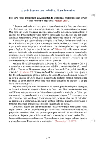 A cada homem seu trabalho, 16 de Setembro
                                                                                        [301]
Pois será como um homem que, ausentando-se do país, chamou os seus servos
                 e lhes conﬁou os seus bens. Mateus 25:14.

    O homem pode não ver lugar para a operação de certos dons por não serem
seus dons, mas que cada um pense de si mesmo como Deus gostaria que pensasse.
Que cada um tenha em mente que suas capacidades são somente emprestadas e
que por elas Deus o está provando para ver se utilizará esses talentos que lhe foram
conﬁados para honrar a Deus e trabalhar pelo bem de seu irmão e seu vizinho.
    A santidade, que signiﬁca integridade para com Deus, é inteiramente aceitável a
Deus. Um Paulo pode plantar, um Apolo regar, mas Deus dá o crescimento. “Porque
o que semeia para a sua própria carne da carne colherá corrupção; mas o que semeia
para o Espírito do Espírito colherá vida eterna.” Gálatas 6:8. ... No mundo natural,
agências invisíveis estão constantemente em operação para produzir os resultados
essenciais, mas a colheita a ser ceifada depende da semente que foi semeada. Após
o homem ter preparado ﬁelmente o terreno e plantado a semente, Deus deve operar
constantemente para fazer com que a semente germine.
    Assim se dá nas coisas espirituais. A Palavra do Deus vivo é a semente. Cristo é
o semeador, e a menos que constantemente trabalhe o solo do coração, não haverá
colheita. “Porque de Deus somos cooperadores; lavoura de Deus, edifício de Deus
sois vós.” 1 Coríntios 3:9. Deus deu o Seu Filho para morrer, o justo pelo injusto, a
ﬁm de que houvesse uma gloriosa colheita de almas. O coração humano é o canteiro
de Deus e a justiça de Cristo deve ser aí acalentada. Portanto, nenhum homem conﬁe
no braço de carne, mas em Deus. Que cada um dê evidência de que tem fé, de que
não é um anão religioso. ...
    Algumas mensagens vêm como martelo do Senhor, para despedaçar as operações
de Satanás e fazer os homens volverem ao Deus vivo. Mas misturado com esta
decidida obra de permanecer em defesa da verdade está a consolação de Cristo, que
vem quando o arrependimento revela o que o pecado realmente é. E enquanto alguns
são chamados para batalharem desesperadamente com uma obra má, há outro tipo
de mensagem a ser levada àqueles que, embora sofrendo prejuízo, suportaram a
tentação de abrigar um senso de injustiça e acariciá-la na mente.
    Outrossim, alguns têm um dom que lhes foi dado por Deus para agirem como
organizadores. Outros ocupam seu lugar trabalhando isoladamente e sentindo-se
pequenos e desconhecidos, com apenas alguns poucos dando reconhecimento a seu
trabalho, e ninguém para apiedar-se de seus erros ou elogiar suas vitórias. Mas o
Senhor utiliza todos esses elementos. Nenhum homem pode ocupar todos os lugares,
e a grande obra de Deus precisa ir em frente. — Manuscrito 116, 1898.                   [302]




                                        273
 