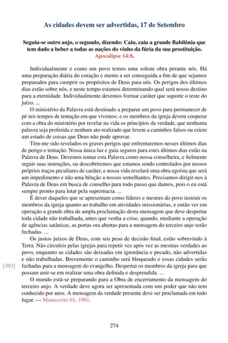 As cidades devem ser advertidas, 17 de Setembro

        Seguiu-se outro anjo, o segundo, dizendo: Caiu, caiu a grande Babilônia que
         tem dado a beber a todas as nações do vinho da fúria da sua prostituição.
                                      Apocalipse 14:8.

            Individualmente e como um povo temos uma solene obra perante nós. Há
        uma preparação diária do coração e mente a ser conseguida a ﬁm de que sejamos
        preparados para cumprir os propósitos de Deus para nós. Os perigos dos últimos
        dias estão sobre nós, e neste tempo estamos determinando qual será nosso destino
        para a eternidade. Individualmente devemos formar caráter que suporte o teste do
        juízo. ...
            O ministério da Palavra está destinado a preparar um povo para permanecer de
        pé nos tempos de tentação em que vivemos; e os membros da igreja devem cooperar
        com a obra do ministério por revelar na vida os princípios da verdade, que nenhuma
        palavra seja proferida e nenhum ato realizado que levem a caminhos falsos ou criem
        um estado de coisas que Deus não pode aprovar.
            Têm-me sido revelados os graves perigos que enfrentaremos nesses últimos dias
        de perigo e tentação. Nossa única luz e guia seguros para estes últimos dias estão na
        Palavra de Deus. Devemos tomar esta Palavra como nossa conselheira, e ﬁelmente
        seguir suas instruções, ou descobriremos que estamos sendo controlados por nossos
        próprios traços peculiares de caráter, e nossa vida revelará uma obra egoísta que será
        um impedimento e não uma bênção a nossos semelhantes. Precisamos dirigir-nos à
        Palavra de Deus em busca de conselho para todo passo que damos, pois o eu está
        sempre pronto para lutar pela supremacia. ...
            É dever daqueles que se apresentam como líderes e mestres do povo instruir os
        membros da igreja quanto ao trabalho em atividades missionárias, e então ver em
        operação a grande obra de ampla proclamação desta mensagem que deve despertar
        toda cidade não trabalhada, antes que venha a crise, quando, mediante a operação
        de agências satânicas, as portas ora abertas para a mensagem do terceiro anjo serão
        fechadas. ...
            Os justos juízos de Deus, com seu peso de decisão ﬁnal, estão sobrevindo à
        Terra. Não circuleis pelas igrejas para repetir vez após vez as mesmas verdades ao
        povo, enquanto as cidades são deixadas em ignorância e pecado, não advertidas
        e não trabalhadas. Brevemente o caminho será bloqueado e essas cidades serão
[303]   fechadas para a mensagem do evangelho. Despertai os membros da igreja para que
        possam unir-se em realizar uma obra deﬁnida e desprendida. ...
            O mundo está-se preparando para a Obra de encerramento da mensagem do
        terceiro anjo. A verdade deve agora ser apresentada com um poder que não tem
        conhecido por anos. A mensagem da verdade presente deve ser proclamada em todo
        lugar. — Manuscrito 61, 1901.



                                                 274
 