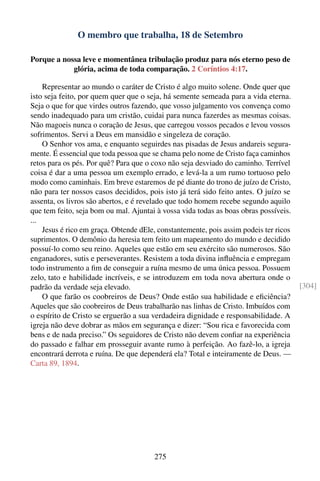 O membro que trabalha, 18 de Setembro

Porque a nossa leve e momentânea tribulação produz para nós eterno peso de
            glória, acima de toda comparação. 2 Coríntios 4:17.

    Representar ao mundo o caráter de Cristo é algo muito solene. Onde quer que
isto seja feito, por quem quer que o seja, há semente semeada para a vida eterna.
Seja o que for que virdes outros fazendo, que vosso julgamento vos convença como
sendo inadequado para um cristão, cuidai para nunca fazerdes as mesmas coisas.
Não magoeis nunca o coração de Jesus, que carregou vossos pecados e levou vossos
sofrimentos. Servi a Deus em mansidão e singeleza de coração.
    O Senhor vos ama, e enquanto seguirdes nas pisadas de Jesus andareis segura-
mente. É essencial que toda pessoa que se chama pelo nome de Cristo faça caminhos
retos para os pés. Por quê? Para que o coxo não seja desviado do caminho. Terrível
coisa é dar a uma pessoa um exemplo errado, e levá-la a um rumo tortuoso pelo
modo como caminhais. Em breve estaremos de pé diante do trono de juízo de Cristo,
não para ter nossos casos decididos, pois isto já terá sido feito antes. O juízo se
assenta, os livros são abertos, e é revelado que todo homem recebe segundo aquilo
que tem feito, seja bom ou mal. Ajuntai à vossa vida todas as boas obras possíveis.
...
    Jesus é rico em graça. Obtende dEle, constantemente, pois assim podeis ter ricos
suprimentos. O demônio da heresia tem feito um mapeamento do mundo e decidido
possuí-lo como seu reino. Aqueles que estão em seu exército são numerosos. São
enganadores, sutis e perseverantes. Resistem a toda divina inﬂuência e empregam
todo instrumento a ﬁm de conseguir a ruína mesmo de uma única pessoa. Possuem
zelo, tato e habilidade incríveis, e se introduzem em toda nova abertura onde o
padrão da verdade seja elevado.                                                        [304]
    O que farão os coobreiros de Deus? Onde estão sua habilidade e eﬁciência?
Aqueles que são coobreiros de Deus trabalharão nas linhas de Cristo. Imbuídos com
o espírito de Cristo se erguerão a sua verdadeira dignidade e responsabilidade. A
igreja não deve dobrar as mãos em segurança e dizer: “Sou rica e favorecida com
bens e de nada preciso.” Os seguidores de Cristo não devem conﬁar na experiência
do passado e falhar em prosseguir avante rumo à perfeição. Ao fazê-lo, a igreja
encontrará derrota e ruína. De que dependerá ela? Total e inteiramente de Deus. —
Carta 89, 1894.




                                       275
 