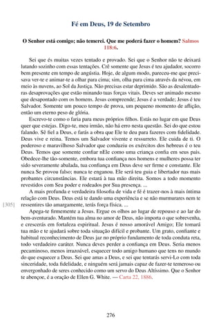 Fé em Deus, 19 de Setembro

        O Senhor está comigo; não temerei. Que me poderá fazer o homem? Salmos
                                         118:6.

            Sei que és muitas vezes tentado e provado. Sei que o Senhor não te deixará
        lutando sozinho com essas tentações. Crê somente que Jesus é teu ajudador, socorro
        bem presente em tempo de angústia. Hoje, de algum modo, pareceu-me que preci-
        sava ver-te e animar-te a olhar para cima; sim, olha para cima através da névoa, em
        meio às nuvens, ao Sol da Justiça. Não precisas estar deprimido. São as desalentado-
        ras desaprovações que estão minando tuas forças vitais. Deves ser animado mesmo
        que desapontado com os homens. Jesus compreende; Jesus é a verdade; Jesus é teu
        Salvador. Somente um pouco tempo de prova, um pequeno momento de aﬂição,
        então um eterno peso de glória.
            Escrevo-te como o faria para meus próprios ﬁlhos. Estás no lugar em que Deus
        quer que estejas. Digo-te, meu irmão, não há erro nesta questão. Sei do que estou
        falando. Sê ﬁel a Deus, e farás a obra que Ele te deu para fazeres com ﬁdelidade.
        Deus vive e reina. Temos um Salvador vivente e ressurreto. Ele cuida de ti. O
        poderoso e maravilhoso Salvador que conduziu os exércitos dos hebreus é o teu
        Deus. Temos que somente conﬁar nEle como uma criança conﬁa em seus pais.
        Obedece-lhe tão-somente, embora tua conﬁança nos homens e mulheres possa ter
        sido severamente abalada, tua conﬁança em Deus deve ser ﬁrme e constante. Ele
        nunca Se provou falso; nunca te enganou. Ele será teu guia e libertador nas mais
        probantes circunstâncias. Ele estará à tua mão direita. Somos a todo momento
        revestidos com Seu poder e rodeados por Sua presença. ...
            A mais profunda e verdadeira ﬁlosoﬁa de vida e fé é trazer-nos à mais íntima
        relação com Deus. Deus está te dando uma experiência e se não murmurares nem te
[305]   ressentires tão amargamente, terás força física. ...
            Apega-te ﬁrmemente a Jesus. Ergue os olhos ao lugar de repouso e ao lar do
        bem-aventurado. Mantém tua alma no amor de Deus, não importa o que sobrevenha,
        e crescerás em fortaleza espiritual. Jesus é nosso amorável Amigo; Ele tomará
        tua mão e te ajudará sobre toda situação difícil e probante. Um grato, conﬁante e
        habitual reconhecimento de Deus jaz no próprio fundamento de toda conduta reta,
        todo verdadeiro caráter. Nunca deves perder a conﬁança em Deus. Seria menos
        pecaminoso, menos irrazoável, esquecer todo amigo humano que tens no mundo
        do que esquecer a Deus. Sei que amas a Deus, e sei que tentarás servi-Lo com toda
        sinceridade, toda ﬁdelidade, e ninguém será jamais capaz de fazer-te temeroso ou
        envergonhado de seres conhecido como um servo do Deus Altíssimo. Que o Senhor
        te abençoe, é a oração de Ellen G. White. — Carta 22, 1886.




                                               276
 