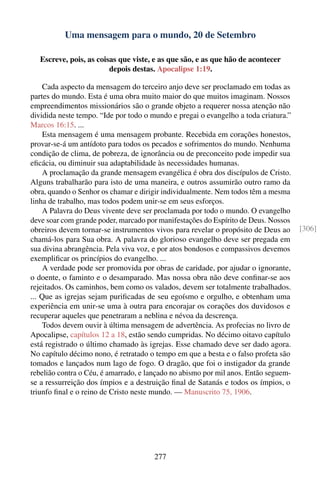 Uma mensagem para o mundo, 20 de Setembro

   Escreve, pois, as coisas que viste, e as que são, e as que hão de acontecer
                         depois destas. Apocalipse 1:19.

    Cada aspecto da mensagem do terceiro anjo deve ser proclamado em todas as
partes do mundo. Esta é uma obra muito maior do que muitos imaginam. Nossos
empreendimentos missionários são o grande objeto a requerer nossa atenção não
dividida neste tempo. “Ide por todo o mundo e pregai o evangelho a toda criatura.”
Marcos 16:15. ...
    Esta mensagem é uma mensagem probante. Recebida em corações honestos,
provar-se-á um antídoto para todos os pecados e sofrimentos do mundo. Nenhuma
condição de clima, de pobreza, de ignorância ou de preconceito pode impedir sua
eﬁcácia, ou diminuir sua adaptabilidade às necessidades humanas.
    A proclamação da grande mensagem evangélica é obra dos discípulos de Cristo.
Alguns trabalharão para isto de uma maneira, e outros assumirão outro ramo da
obra, quando o Senhor os chamar e dirigir individualmente. Nem todos têm a mesma
linha de trabalho, mas todos podem unir-se em seus esforços.
    A Palavra do Deus vivente deve ser proclamada por todo o mundo. O evangelho
deve soar com grande poder, marcado por manifestações do Espírito de Deus. Nossos
obreiros devem tornar-se instrumentos vivos para revelar o propósito de Deus ao      [306]
chamá-los para Sua obra. A palavra do glorioso evangelho deve ser pregada em
sua divina abrangência. Pela viva voz, e por atos bondosos e compassivos devemos
exempliﬁcar os princípios do evangelho. ...
    A verdade pode ser promovida por obras de caridade, por ajudar o ignorante,
o doente, o faminto e o desamparado. Mas nossa obra não deve conﬁnar-se aos
rejeitados. Os caminhos, bem como os valados, devem ser totalmente trabalhados.
... Que as igrejas sejam puriﬁcadas de seu egoísmo e orgulho, e obtenham uma
experiência em unir-se uma à outra para encorajar os corações dos duvidosos e
recuperar aqueles que penetraram a neblina e névoa da descrença.
    Todos devem ouvir à última mensagem de advertência. As profecias no livro de
Apocalipse, capítulos 12 a 18, estão sendo cumpridas. No décimo oitavo capítulo
está registrado o último chamado às igrejas. Esse chamado deve ser dado agora.
No capítulo décimo nono, é retratado o tempo em que a besta e o falso profeta são
tomados e lançados num lago de fogo. O dragão, que foi o instigador da grande
rebelião contra o Céu, é amarrado, e lançado no abismo por mil anos. Então seguem-
se a ressurreição dos ímpios e a destruição ﬁnal de Satanás e todos os ímpios, o
triunfo ﬁnal e o reino de Cristo neste mundo. — Manuscrito 75, 1906.




                                       277
 