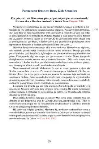 Permanecer ﬁrme em Deus, 22 de Setembro

 Eia, pois, vai... aos ﬁlhos do teu povo, e, quer ouçam quer deixem de ouvir,
     fala com eles, e dize-lhes: Assim diz o Senhor Deus. Ezequiel 3:11.

    Vez após vez sou lembrada de que não devo tentar esclarecer a confusão e con-
tradição de fé e sentimento e descrença que se expressa. Não devo ﬁcar deprimida,     [308]
mas devo falar as palavras do Senhor com autoridade, e então deixar com Ele todas
as conseqüências. Sou instruída pelo Grande Médico a falar a palavra que o Senhor
me dá, quer os homens a ouçam ou a evitem. É-me dito que nada tenho a fazer com
as conseqüências, que Deus, o Senhor Jeová, me guardará em perfeita paz se eu
repousar em Seu amor e realizar a obra que Ele me tem dado. ...
    O Senhor deseja que depositemos nEle nossa conﬁança. Mantenho-me vigilante,
não sabendo quando serei chamada a depor minha armadura. Desejo que cada
palavra minha, cada impulso e ação sejam tais que não me envergonhe deles no
juízo. Compreendo algo do tempo em que estamos vivendo. Nosso tempo de
disciplina neste mundo, vosso e meu, é bastante limitado. ... Não tenho tempo para
contendas, e o Senhor me disse que não devo ter nada disso contra nenhuma pessoa,
mas devo seguir adiante crendo, conﬁando e trabalhando. ...
    Nunca reconheci mais decididamente do que no tempo presente a ajuda do
Senhor em meu falar e escrever. Permanecerei no campo de batalha até o Senhor me
libertar. Temo por nosso povo — temo que o amor do mundo esteja roubando sua
santidade e piedade. Estou tentando despertá-lo para ver o perigo de serem atraídos
pelo inimigo para terreno encantado. Estou tentando mostrar-lhes a necessidade de
cultivar fé e amor todo o tempo e sob todas as circunstâncias.
    É somente por ﬁrme fé que um forte amor pelo Salvador pode ser mantido vivo
no coração. Nossa fé em Cristo deve ser pura, forte, genuína. Há uma fé espúria que
conduz somente à conﬁança no eu e à crítica de outros. Tal fé abafa cada centelha
do amor de Cristo na alma.
    Deus apela a Seu povo para que seja unido. Mas nossa união somente pode ser
genuína ao nos dirigirmos à cruz do Calvário, todo dia, cruciﬁcando o eu. Todos os
esforços para união que não se fundamentem no abrandador e submisso amor de
Cristo no coração seguramente falharão.
    Há poder na religião genuína. Mediante fé, mediante conformidade com a
vontade de Deus, tornar-nos-emos tão semelhantes a Cristo que os homens verão que
somos participantes da natureza divina e que estamos fazendo constante progresso
no conhecimento de Cristo. — Carta 146, 1902.




                                       279
 