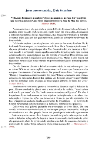 Jesus ouve o contrito, 23 de Setembro
[309]
          Vede, não desprezeis a qualquer destes pequeninos; porque Eu vos aﬁrmo
         que os seus anjos nos Céus vêem incessantemente a face de Meu Pai celeste.
                                       Mateus 18:10.

             Ao ser removido o véu que oculta a glória de Cristo de nossa visão, o Salvador é
        revelado como estando em Seu sublime e santo lugar, não em solidão, desinteresse
        e indiferença quanto às nossas necessidades, mas rodeado por milhares e milhares
        de santos anjos, cada um dos quais tendo uma comissão a cumprir para bênção da
        humanidade.
             O Salvador está em comunicação com cada parte de Seu vasto domínio. Ele Se
        inclina de Seu trono para ouvir os clamores de Seus ﬁlhos. Seu coração de amor é
        cheio de piedade e compaixão por eles. Mas Sua maior dor, sou instruída a dizer,
        vem quando o sofrimento ocorre àqueles a quem Ele tem designado para realizar
        determinada obra; quando alguém que não entende a vontade de Deus introduz suas
        idéias para anuviar o julgamento com muitas palavras. Meses e anos podem ser
        requeridos para desfazer o mal operado em poucos minutos gastos em falar palavras
        inadvertidas.
             Oh, não devemos ofender o Salvador com nossa falta de amor de uns para com
        os outros! O Senhor é muito explícito no que concerne à ternura que devemos revelar
        uns para com os outros. Certa ocasião os discípulos foram a Jesus com a pergunta:
        “Quem é, porventura, o maior no reino dos Céus? E Jesus, chamando uma criança,
        colocou-a no meio deles. E disse: Em verdade vos digo que, se não vos converterdes
        e não vos tornardes como crianças, de modo algum entrareis no reino dos Céus.”
        Mateus 18:1-3.
             Estamos envolvidos numa grande e solene obra e devemos seguir o Salvador de
        perto. Ele nos conduzirá a planos mais e mais elevados da verdade. “Vereis coisas
        maiores do que estas”, diz Ele, “sede somente estudantes diligentes.” Ele abre à
        inspeção os livros onde o nome de cada seguidor está registrado, e eles vêem com
        admiração o registro das ações que desonram a Deus e as que são apreciadas por
        Ele. O registro de cada dia revela as operações da providência — os esforços do
        Senhor para manter os homens mansos e humildes, compassivos e piedosos.
             Cristo ouve toda palavra proferida em menosprezo de Seus ﬁlhos. Ele sabe
        quando estão quase sendo desviados de sua obra por pessoas intrometidas, em lugar
        de atenderem a sua obra própria, levam um grande peso à obra de algum outro.
        ... Pudessem ser abertos os olhos daquele que está abrigando más suspeitas, e ele
        veria o Salvador achegando-Se àquele a quem tem acusado, inclinando-Se sobre
        ele quando este, cheio de perplexidade, ajoelha-se ao lado de sua cama, chorando e
        implorando do Senhor força, sabedoria e Seu poder mantenedor. — Manuscrito 94,
[310]   1904.



                                                280
 