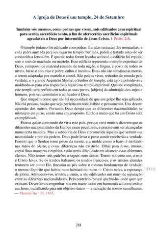 A igreja de Deus é um templo, 24 de Setembro

Também vós mesmos, como pedras que vivem, sois ediﬁcados casa espiritual
  para serdes sacerdócio santo, a ﬁm de oferecerdes sacrifícios espirituais
      agradáveis a Deus por intermédio de Jesus Cristo. 1 Pedro 2:5.

    O templo judaico foi ediﬁcado com pedras lavradas retiradas das montanhas, e
cada pedra ajustada para seu lugar no templo, burilada, polida e testada antes de ser
conduzida a Jerusalém. E quando todas foram levadas ao local, o edifício foi erguido
sem o som de machado ou martelo. Esse edifício representa o templo espiritual de
Deus, composto de material reunido de toda nação, e língua, e povo, de todos os
níveis, baixo e alto, rico e pobre, cultos e incultos. Estas não são substâncias mortas,
a serem adaptadas por martelo e cinzel. São pedras vivas, retiradas do mundo pela
verdade; e o grande Arquiteto Mestre, o Senhor do templo, está agora polindo-as e
moldando-as para seus respectivos lugares no templo espiritual. Quando completado,
este templo será perfeito em todas as suas partes, [objeto] da admiração dos anjos e
homens, pois seu construtor e ediﬁcador é Deus.
    Que ninguém pense que não há necessidade de que um golpe lhe seja aplicado.
Não há pessoa, nação que seja perfeita em todo hábito e pensamento. Uns devem
aprender dos outros. Portanto, Deus deseja que as diferentes nacionalidades se
misturem em juízo, sendo uma em propósito. Então a união que há em Cristo será
exempliﬁcada.
    Estava quase com medo de vir a este país, porque ouvi muitos dizerem que as
diferentes nacionalidades da Europa eram peculiares, e precisavam ser alcançadas
numa certa maneira. Mas a sabedoria de Deus é prometida àqueles que sentem sua
necessidade e por ela pedem. Deus pode levar o povo aonde receberão a verdade.
Permiti que o Senhor tome posse da mente, e a molde como o barro é moldado
nas mãos do oleiro, e essas diferenças não existirão. Olhai para Jesus, irmãos;
copiai Suas maneiras e espírito, e não tereis diﬁculdade em alcançar essas diferentes
classes. Não temos seis padrões a seguir, nem cinco. Temos somente um, e este
é Cristo Jesus. Se os irmãos italianos, os irmãos franceses, e os irmãos alemães
tentarem ser como Ele, ﬁncarão os pés sobre o mesmo fundamento de verdade;
o mesmo Espírito que habita num habitará no outro — Cristo neles, a esperança              [311]
de glória. Admoesto-vos, irmãos e irmãs, a não ediﬁcardes um muro de separação
entre as diferentes nacionalidades. Pelo contrário, buscai quebrá-los onde quer que
existam. Deveríamos empenhar-nos em trazer todos em harmonia tal como existe
em Jesus, trabalhando para um objetivo único — a salvação de nossos semelhantes.
— Manuscrito 135, 1885.




                                          281
 