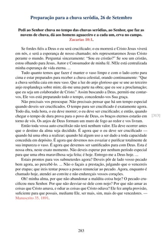 Preparação para a chuva serôdia, 26 de Setembro

 Pedi ao Senhor chuva no tempo das chuvas serôdias, ao Senhor, que faz as
  nuvens de chuva, dá aos homens aguaceiro e a cada um, erva no campo.
                             Zacarias 10:1.

    Se fordes ﬁéis a Deus o eu será cruciﬁcado; o eu morrerá e Cristo Jesus viverá
em nós, e será a esperança de nosso chamado; nós representaremos Jesus Cristo
perante o mundo. Perguntai sinceramente: “Sou eu cristão?” Se sou um cristão,
estou olhando para Jesus, Autor e Consumador de minha fé. NEle está centralizada
minha esperança de vida eterna. ...
    Tudo quanto temos que fazer é manter o vaso limpo e com o lado certo para
cima e estar preparados para receber a chuva celestial, orando continuamente: “Que
a chuva serôdia caia em meu vaso. Que a luz do anjo glorioso que se une ao terceiro
anjo resplandeça sobre mim; dá-me uma parte na obra; que eu soe a proclamação;
que eu seja um colaborador de Cristo.” Assim buscando a Deus, permiti-me contar-
vos, Ele vos está preparando todo o tempo, concedendo-vos Sua graça.
    Não precisais vos preocupar. Não precisais pensar que há um tempo especial
quando deveis ser cruciﬁcados. O tempo para ser cruciﬁcado é exatamente agora.
Todo dia, toda hora, o eu deve morrer; o eu deve ser cruciﬁcado; e então, quando
chegar o tempo de dura prova para o povo de Deus, os braços eternos estarão em          [313]
torno de vós. Os anjos de Deus formam um muro de fogo ao redor e vos livram.
    Então toda vossa auto-cruciﬁxão não terá nenhum valor. Ela deve ocorrer antes
que o destino da alma seja decidido. É agora que o eu deve ser cruciﬁcado —
quando há uma obra a realizar; quando há algum uso a ser dado a toda capacidade
concedida em depósito. É agora que devemos nos esvaziar e puriﬁcar totalmente de
sua impureza o vaso. É agora que devemos ser santiﬁcados para com Deus. Esta é
nossa obra, neste exato momento. Não deveis esperar por nenhum período especial
para que uma obra maravilhosa seja feita; é hoje. Entrego-me a Deus hoje. ...
    Estais prontos para vos submeterdes agora? Deveis pôr de lado vosso pecado
bem agora, ao percebê-lo. ... Não o façais a prestação, julgando que o vencereis
por etapas; que ireis tentar pouco a pouco renunciar ao pecado. Agora, enquanto é
chamado hoje, atendei ao convite e não endureçais vossos corações.
    Oh! minha alma, por que não abandonar a maldita coisa hoje? O pecado cru-
ciﬁcou meu Senhor. Por que não desviar-se dele com nojo? Por que não amar as
coisas que Cristo amava, e odiar as coisas que Cristo odiava? Ele fez ampla provisão,
suﬁciente para que possais, mediante Ele, ser mais, sim, mais do que vencedores. —
Manuscrito 35, 1891.




                                        283
 