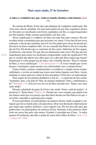 Mais santo ainda, 27 de Setembro

        A saber, a verdadeira luz, que, vinda ao mundo, ilumina a todo homem. João
                                             1:9.

             No sermão do Monte, Cristo deu uma deﬁnição de verdadeira santiﬁcação. Ele
        viveu uma vida de santidade. Foi uma lição prática do que Seus seguidores devem
        ser. Devemos ser cruciﬁcados com Cristo, sepultados com Ele, e a seguir despertados
        por Seu Espírito. Então seremos preenchidos com Sua vida.
             Nossa santiﬁcação é o objetivo de Deus em todo Seu trato conosco. Ele nos
        escolheu desde a eternidade para que possamos ser santos. Cristo deu-Se por nossa
        redenção, a ﬁm de que mediante nossa fé em Seu poder para salvar do pecado pu-
        déssemos ser feitos completos nEle. Ao nos conceder Sua Palavra, Ele nos concedeu
        pão do Céu. Ele declara que se comermos de Sua carne e bebermos do Seu sangue,
        receberemos vida eterna. Por que não nos demoramos mais nisso? Por que não nos
[314]   empenhamos para tornar isso facilmente compreendido, sendo tão signiﬁcativo? Por
        que os cristãos não abrem seus olhos para ver a obra que Deus requer que façam?
        Santiﬁcação é a obra progressiva de toda a vida. O Senhor declara: “Esta é a vontade
        de Deus, a vossa santiﬁcação.” 1 Tessalonicenses 4:3. É vossa vontade que vossos
        desejos e inclinações sejam trazidos em conformidade com a vontade divina?
             Como cristãos, estamos comprometidos a reconhecer e cumprir nossas respon-
        sabilidades, e revelar ao mundo que temos uma íntima ligação com Deus. Assim,
        mediante as santas palavras e obras de Seus discípulos, Cristo deve ser representado.
             Deus requer de nós perfeita obediência a Sua lei — a expressão de Seu caráter.
        “Anulamos, pois, a lei pela fé? Não, de maneira nenhuma! Antes, conﬁrmamos a
        lei.” Romanos 3:31. Esta lei é eco da voz de Deus dizendo-nos: “Santo, sim, mais
        santo ainda.”
             Desejai a plenitude da graça de Cristo; sim, tende “fome e sede de justiça”. A
        promessa é: “Serão fartos.” Mateus 5:6. Permiti que vosso coração seja repleto com
        um intenso anelo por essa justiça cuja obra Deus declara em Sua Palavra ser paz, e
        seu efeito, mansidão e segurança para sempre.
             É nosso privilégio ser participantes da natureza divina, tendo escapado à cor-
        rupção que há no mundo pela concupiscência. Deus tem declarado objetivamente
        que requer que sejamos perfeitos; e por requerer isto, Ele fez provisão para que
        pudéssemos ser participantes da natureza divina. Somente assim podemos obter
        êxito em nossa luta pela vida eterna. O poder é concedido por Cristo. “A todos
        quantos O receberam, deu-lhes o poder de serem feitos ﬁlhos de Deus.” João 1:12.
        — Carta 153, 1902.




                                                284
 