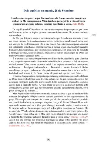 Dois espíritos no mundo, 28 de Setembro

  Lembrai-vos da palavra que Eu vos disse: não é o servo maior do que seu
  senhor. Se Me perseguiram a Mim, também perseguirão a vós outros; se
    guardaram a Minha palavra, também guardarão a vossa. João 15:20.

    Os seguidores de Cristo deveriam ter em mente que terão que suportar, por causa
do Seu nome, todos os ímpios pronunciamentos feitos contra Ele, todo o maltrato
que recebeu. ...                                                                      [315]
    Se Ele que foi puro, santo e incontaminado, que fez o bem e somente o bem
em nosso mundo, foi tratado como um mero criminoso, e condenado à morte sem
um vestígio de evidência contra Ele, o que podem Seus discípulos esperar a não ser
um tratamento semelhante, embora sua vida e caráter sejam imaculados? Decretos
humanos, leis formuladas por instrumentos satânicos, sob uma capa de bondade
e restrição ao mal, serão exaltadas, enquanto as santas ordenanças de Deus são
menosprezadas e calcadas a pés. ...
    É a apostasia da verdade que opera nos ﬁlhos da desobediência para silenciar
a voz daqueles que os estão chamando à obediência, e provocar o ﬁel a tornar-se
desleal, como Caim tentou provocar Abel. Um espírito demoníaco toma posse
de homens. ... Inteligência demoníaca. ... Destruirá o homem formado à divina
semelhança, porque... [o homem] não pode controlar a consciência de seu irmão e
fazê-lo desleal à santa lei de Deus, porque ele próprio é injusto como Caim...
    O mundo é representado nas igrejas apóstatas que estão menosprezando a Palavra
de Deus, transgredindo Sua santa lei. Não sabem eles de que espírito são, nem o ﬁm
do escuro túnel pelo qual estão atravessando. Estão avançando, enganados, iludidos,
cegos, para a segunda morte. A vasta maré do desejo e da paixão humana está
conduzindo a coisas com que não sonharam, quando descartaram a lei de Jeová
pelas invenções do homem. ...
    Mas Aquele que veio ao nosso mundo buscar e salvar o que se havia perdido
ofereceu Sua própria vida para que os homens pudessem ter um segundo tempo de
graça. Ele tem piedade, compaixão, e amor que não têm paralelo; e fez toda provisão
em benefício dos homens para que ninguém pereça. O divino Filho de Deus veio
ao mundo, como sua Luz e Vida para abranger o mundo inteiro e atrair e unir a
Si mesmo todo ser humano que esteja sob a disciplina e controle de Satanás. Ele
os convida: “Vinde a Mim, todos os que estais cansados e sobrecarregados, e Eu
vos aliviarei. Tomai sobre vós o Meu jugo e aprendei de Mim, porque sou manso
e humilde de coração; e achareis descanso para a vossa alma.” Mateus 11:28, 29.
Assim Ele une consigo por uma nova inspiração de graça todos quantos vão a Ele.
Aplica-lhes Seu selo, Seu sinal de obediência e lealdade a Seu santo sábado. —
Manuscrito 104, 1897.




                                       285
 