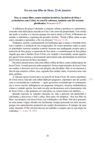Eu sou um ﬁlho de Deus, 22 de Janeiro

     Ora, se somos ﬁlhos, somos também herdeiros, herdeiros de Deus e
  co-herdeiros com Cristo; se com Ele sofremos, também com Ele seremos
                        gloriﬁcados. Romanos 8:17.

    A inﬂuência da graça é abrandar o coração, reﬁnar e puriﬁcar os sentimentos,
conceder uma delicadeza nascida no Céu e um senso de propriedade. Um cristão
não pode se exaltar a si mesmo porque isto não é imitar a Cristo. O Redentor do
mundo, o substituto e segurança do pecador, declara: “Vinde a Mim, todos os que
estais cansados e oprimidos, e Eu vos aliviarei.” Mateus 11:28.
    Tenhamos, porém, continuamente em lembrança que o manso e humilde Jesus
tem o espírito e a ambição de um conquistador. Os vastos domínios sobre os quais
os potentados terrenos mantêm controle formam um inadequado cenário para o
exercício de Sua graça, a expressão de Seu amor, e a manifestação de Sua glória.
Aquele que ama o Senhor Jesus Cristo, em verdade e sinceridade, amará aqueles
por quem Cristo morreu e ansiosamente aproveitará cada oportunidade de ministrar
para Cristo na pessoa de Seus discípulos.
    Devemos encarar nossa vida como ﬁlhos e ﬁlhas de Deus, como colaboradores de
Jesus Cristo, vivendo para um nobre propósito. Somos representantes de Jesus Cristo
em caráter, e devemos servi-Lo com afeições não divididas. Não só revelaremos o
fato de que amamos a Deus, mas, segundo Seu caráter santo, viveremos uma vida
pura, perfeita.
    A vida que agora vivemos deve ser pela fé em Jesus Cristo. Se somos seguidores
de Cristo nossa vida não será subdividida por pequenos, repentinos atos de acordo     [27]
com as circunstâncias e ambiente — ações grosseiras revelando que os sentimentos
são o nosso mestre, indulgência em pequenas irritações, invejosa maledicência,
ciúmes e vaidade egoísta. Isso tudo nos põe em desarmonia com a harmoniosa vida
de Jesus Cristo, e não podemos ser vencedores se conservarmos tais defeitos. ...
    Quando expostos às variadas situações na vida, e palavras são proferidas e
calculadas a atravessar e ferir a alma, dizei para vós próprios: “Sou um ﬁlho de
Deus, um herdeiro com Jesus Cristo, um colaborador com Deus. Não devo portanto,
ter uma mente vulgar, ofender-me facilmente, sempre pensando em mim mesmo,
porque isto naturalmente produzirá um caráter desarmonioso. É indigno de meu
nobre chamado. O Pai celestial deu-me um trabalho a cumprir; que eu seja digno de
conﬁança.” — Carta 78, 1893.




                                        25
 