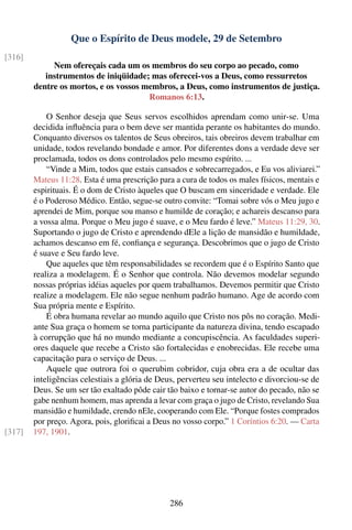 Que o Espírito de Deus modele, 29 de Setembro
[316]
             Nem ofereçais cada um os membros do seu corpo ao pecado, como
           instrumentos de iniqüidade; mas oferecei-vos a Deus, como ressurretos
        dentre os mortos, e os vossos membros, a Deus, como instrumentos de justiça.
                                       Romanos 6:13.

            O Senhor deseja que Seus servos escolhidos aprendam como unir-se. Uma
        decidida inﬂuência para o bem deve ser mantida perante os habitantes do mundo.
        Conquanto diversos os talentos de Seus obreiros, tais obreiros devem trabalhar em
        unidade, todos revelando bondade e amor. Por diferentes dons a verdade deve ser
        proclamada, todos os dons controlados pelo mesmo espírito. ...
            “Vinde a Mim, todos que estais cansados e sobrecarregados, e Eu vos aliviarei.”
        Mateus 11:28. Esta é uma prescrição para a cura de todos os males físicos, mentais e
        espirituais. É o dom de Cristo àqueles que O buscam em sinceridade e verdade. Ele
        é o Poderoso Médico. Então, segue-se outro convite: “Tomai sobre vós o Meu jugo e
        aprendei de Mim, porque sou manso e humilde de coração; e achareis descanso para
        a vossa alma. Porque o Meu jugo é suave, e o Meu fardo é leve.” Mateus 11:29, 30.
        Suportando o jugo de Cristo e aprendendo dEle a lição de mansidão e humildade,
        achamos descanso em fé, conﬁança e segurança. Descobrimos que o jugo de Cristo
        é suave e Seu fardo leve.
            Que aqueles que têm responsabilidades se recordem que é o Espírito Santo que
        realiza a modelagem. É o Senhor que controla. Não devemos modelar segundo
        nossas próprias idéias aqueles por quem trabalhamos. Devemos permitir que Cristo
        realize a modelagem. Ele não segue nenhum padrão humano. Age de acordo com
        Sua própria mente e Espírito.
            É obra humana revelar ao mundo aquilo que Cristo nos pôs no coração. Medi-
        ante Sua graça o homem se torna participante da natureza divina, tendo escapado
        à corrupção que há no mundo mediante a concupiscência. As faculdades superi-
        ores daquele que recebe a Cristo são fortalecidas e enobrecidas. Ele recebe uma
        capacitação para o serviço de Deus. ...
            Aquele que outrora foi o querubim cobridor, cuja obra era a de ocultar das
        inteligências celestiais a glória de Deus, perverteu seu intelecto e divorciou-se de
        Deus. Se um ser tão exaltado pôde cair tão baixo e tornar-se autor do pecado, não se
        gabe nenhum homem, mas aprenda a levar com graça o jugo de Cristo, revelando Sua
        mansidão e humildade, crendo nEle, cooperando com Ele. “Porque fostes comprados
        por preço. Agora, pois, gloriﬁcai a Deus no vosso corpo.” 1 Coríntios 6:20. — Carta
[317]   197, 1901.




                                                286
 