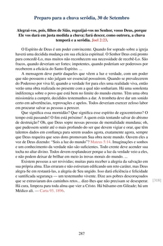 Preparo para a chuva serôdia, 30 de Setembro

Alegrai-vos, pois, ﬁlhos de Sião, regozijai-vos no Senhor, vosso Deus, porque
 Ele vos dará em justa medida a chuva; fará descer, como outrora, a chuva
                        temporã e a serôdia. Joel 2:23.

    O Espírito de Deus é um poder convincente. Quando for soprado sobre a igreja
haverá uma decidida mudança em sua eﬁcácia espiritual. O Senhor Deus está pronto
para concedê-Lo, mas muitos não reconhecem sua necessidade de recebê-Lo. São
fracos, quando deveriam ser fortes; impotentes, quando poderiam ser poderosos por
receberem a eﬁcácia do Santo Espírito. ...
    A mensagem deve partir daqueles que vêem a luz e verdade, com um poder
que não possuem e não julgam ser essencial possuírem. Quando se prevalecerem
do Poderoso por viva fé; quando a verdade for para eles uma realidade viva, então
verão uma obra realizada no presente com a qual não sonhariam. Há uma sonolenta
indiferença sobre o povo que está bem no limite do mundo eterno. Têm uma obra
missionária a cumprir, decididos testemunhos a dar. A trombeta deve dar um sonido
certo em advertências, reprovações e apelos. Todos deveriam exercer zeloso labor
em procurar salvar as pessoas a perecer.
    Que signiﬁca essa mornidão? Que signiﬁca esse espírito de egocentrismo? O
tempo está passando! O ﬁm está próximo! A quem estás tentando salvar do abismo
de destruição? Oh, que Deus sopre nessas pessoas de mentalidade mundana; oh,
que pudessem sentir até o mais profundo do ser que devem vigiar e orar, que têm
talentos dados em conﬁança para serem usados agora, exatamente agora, sempre
que Deus requeira que seus dons promovam Sua obra neste mundo. Ouvem eles a
voz de Deus dizendo: “Sois a luz do mundo”? Mateus 5:14. Imaginações e sonhos
e um conhecimento da verdade não são suﬁcientes. Todo crente deve acender sua
tocha no altar divino. Todos devem resplandecer porque a luz da verdade veio a eles,
e não podem deixar de brilhar em meio às trevas morais do mundo. ...
    Existem pessoas a ser revividas; muitas para receber a alegria da salvação em
sua própria alma. Elas erraram e não estiveram ediﬁcando um reto caráter, mas Deus
alegra-Se em restaurá-las, a alegria de Seu ungido. Isso dará eﬁciência e felicidade
e santiﬁcada segurança — um testemunho vivente. Dize aos pobres descoroçoados
que se extraviaram dos caminhos retos... dize-lhes que não precisam se desesperar.     [318]
Há cura, limpeza para toda alma que vier a Cristo. Há bálsamo em Gileade; há um
Médico ali. — Carta 93, 1896.




                                       287
 