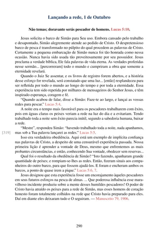 Lançando a rede, 1 de Outubro

                Não temas; doravante serás pescador de homens. Lucas 5:10.

            Jesus solicita o barco de Simão para Seu uso. Embora cansado pelo trabalho
        e desapontado, Simão alegremente atende ao pedido de Cristo. O despretensioso
        barco de pesca é transformado no púlpito do qual procedem as palavras de Cristo.
        Certamente a pequena embarcação de Simão nunca foi tão honrada como nessa
        ocasião. Nunca havia sido usada tão proveitosamente por seu possuidor. Jesus
        proclama a verdade bíblica, Ele fala palavras de vida eterna. As verdades proferidas
        nesse sermão... [percorreram] todo o mundo e cumpriram a obra que somente a
        eternidade revelará.
            Quando o Juiz Se assentar, e os livros de registro forem abertos, e a história
        desse esforço for revelada, será constatado que uma luz... [então] resplandeceu para
        ser reﬂetida por todo o mundo ao longo do tempo e por toda a eternidade. Essa
        experiência tem sido repetida por milhares de mensageiros do Senhor Jesus, e têm
        inspirado esperança, coragem e fé.
            “Quando acabou de falar, disse a Simão: Faze-te ao largo, e lançai as vossas
        redes para pescar.” Lucas 5:4.
            A noite era o tempo mais favorável para os pescadores trabalharem com êxito,
        pois em águas claras os peixes veriam a rede na luz do dia e a evitariam. Tendo
        trabalhado toda a noite sem êxito parecia inútil, segundo a sabedoria humana, baixar
        a rede.
            “Mestre”, respondeu Simão: “havendo trabalhado toda a noite, nada apanhamos,
[319]   mas sob a Tua palavra lançarei as redes.” Lucas 5:5.
            Isso era verdadeira obediência. Aqui está um exemplo de implícita conﬁança
        nas palavras de Cristo, a despeito de uma censurável experiência passada. Nossa
        primeira lição é aprender a vontade de Deus, mesmo que enfrentemos as mais
        probantes circunstâncias, e então, conhecendo Sua vontade, obedecer sem reservas...
            Qual foi o resultado da obediência de Simão? “Isto fazendo, apanharam grande
        quantidade de peixes; e rompiam-se-lhes as redes. Então, ﬁzeram sinais aos compa-
        nheiros do outro barco, para que fossem ajudá-los. E foram e encheram ambos os
        barcos, a ponto de quase irem a pique.” Lucas 5:6, 7.
            Jesus designou que esta experiência fosse um encorajamento àqueles pescadores
        em seus futuros esforços na pesca de almas. ... Que poderosa inﬂuência esse mara-
        vilhoso incidente produziu sobre a mente desses humildes pescadores! O poder de
        Cristo havia atraído os peixes para a rede de Simão, mas esses homens de coração
        honesto foram totalmente colhidos na rede que Cristo havia preparado para eles.
        Daí em diante eles deixaram tudo e O seguiram. — Manuscrito 79, 1906.




                                               290
 