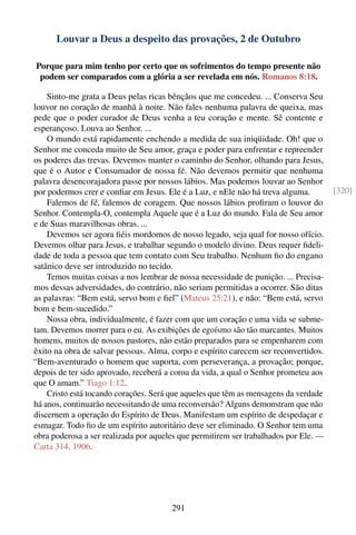 Louvar a Deus a despeito das provações, 2 de Outubro

Porque para mim tenho por certo que os sofrimentos do tempo presente não
 podem ser comparados com a glória a ser revelada em nós. Romanos 8:18.

    Sinto-me grata a Deus pelas ricas bênçãos que me concedeu. ... Conserva Seu
louvor no coração de manhã à noite. Não fales nenhuma palavra de queixa, mas
pede que o poder curador de Deus venha a teu coração e mente. Sê contente e
esperançoso. Louva ao Senhor. ...
    O mundo está rapidamente enchendo a medida de sua iniqüidade. Oh! que o
Senhor me conceda muito de Seu amor, graça e poder para enfrentar e repreender
os poderes das trevas. Devemos manter o caminho do Senhor, olhando para Jesus,
que é o Autor e Consumador de nossa fé. Não devemos permitir que nenhuma
palavra desencorajadora passe por nossos lábios. Mas podemos louvar ao Senhor
por podermos crer e conﬁar em Jesus. Ele é a Luz, e nEle não há treva alguma.         [320]
    Falemos de fé, falemos de coragem. Que nossos lábios proﬁram o louvor do
Senhor. Contempla-O, contempla Aquele que é a Luz do mundo. Fala de Seu amor
e de Suas maravilhosas obras. ...
    Devemos ser agora ﬁéis mordomos de nosso legado, seja qual for nosso ofício.
Devemos olhar para Jesus, e trabalhar segundo o modelo divino. Deus requer ﬁdeli-
dade de toda a pessoa que tem contato com Seu trabalho. Nenhum ﬁo do engano
satânico deve ser introduzido no tecido.
    Temos muitas coisas a nos lembrar de nossa necessidade de punição. ... Precisa-
mos dessas adversidades, do contrário, não seriam permitidas a ocorrer. São ditas
as palavras: “Bem está, servo bom e ﬁel” (Mateus 25:21), e não: “Bem está, servo
bom e bem-sucedido.”
    Nossa obra, individualmente, é fazer com que um coração e uma vida se subme-
tam. Devemos morrer para o eu. As exibições de egoísmo são tão marcantes. Muitos
homens, muitos de nossos pastores, não estão preparados para se empenharem com
êxito na obra de salvar pessoas. Alma, corpo e espírito carecem ser reconvertidos.
“Bem-aventurado o homem que suporta, com perseverança, a provação; porque,
depois de ter sido aprovado, receberá a coroa da vida, a qual o Senhor prometeu aos
que O amam.” Tiago 1:12.
    Cristo está tocando corações. Será que aqueles que têm as mensagens da verdade
há anos, continuarão necessitando de uma reconversão? Alguns demonstram que não
discernem a operação do Espírito de Deus. Manifestam um espírito de despedaçar e
esmagar. Todo ﬁo de um espírito autoritário deve ser eliminado. O Senhor tem uma
obra poderosa a ser realizada por aqueles que permitirem ser trabalhados por Ele. —
Carta 314, 1906.




                                       291
 