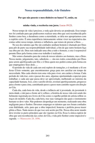 Nossa responsabilidade, 4 de Outubro

          Por que não puseste o meu dinheiro no banco? E, então, na
                                                                                         [322]

               minha vinda, o receberia com juros. Lucas 19:23.

    Nosso tempo de vida é precioso, e toda ação deveria ser ponderada. Esse tempo
nos foi conﬁado para que pudéssemos realizar uma obra que será reconhecida pelo
Senhor como boa, e duradoura como a eternidade, se dela nos apropriarmos com
o espírito certo. É uma experiência intensamente solene viver na expectativa das
contas sobre nosso tempo, talentos e inﬂuência, que temos de prestar a Deus. ...
    No uso dos talentos que lhe são conﬁados nenhum homem é chamado por Deus
para pôr de parte sua responsabilidade individual, a ﬁm de que outro homem faça
sua obra por ele. Deus tem indicado uma obra a todo o homem, e este é responsável
perante Deus pela forma como esse trabalho é realizado. ...
    Não somos chamados para dar conta de nossos talentos aos homens, mas a Deus.
Nossa mente, julgamento, tato, sabedoria — são-nos todos concedidos por Deus
para serem aperfeiçoados por Ele; e é Deus quem nos pedirá contas pela forma em
que empregamos Seus dons. ...
    O período de vida de cada um está repleto de tentações, e é mediante a fé em
Jesus Cristo somente, que encontraremos graça para nos auxiliar em tempo de
necessidade. Mas cada obreiro tem uma vida para viver, um caráter a formar. Cada
período de vida traz, com o passar dos anos, algumas oportunidades especiais para
trabalhar; e cada ano que passa deve ser aproveitado, melhorado ao máximo da
capacidade humana. Isso, com o auxílio divino, revelará aperfeiçoamento, progresso
para a frente e para cima, caminhando passo a passo num caminho seguro em direção
ao Céu.
    Cada dia, cada hora da vida, desde a infância até à juventude, da juventude à
meia-idade, e daí para a frente até à velhice, a história de nossa vida está sendo tão
ﬁelmente registrada nos livros do Céu como o espelho polido do artista reﬂete os
traços do modelo. Cada dia, cada hora, traz suas vantagens das quais o instrumento
humano se deve valer. Não podemos desperdiçar um momento, realizando uma obra
negligente para o Senhor. Devemos empregar os talentos que nos foram conﬁados
com ﬁdelidade, zelo, para que a obra impecável, honesta e perfeita possa trazer
glória a Deus. Nada menos do que isso será aceito por Ele. Nossa obra neste mundo
deve revelar os puros princípios que são vigentes no Céu. Essa é a única espécie de
obra que será reconhecida nas cortes do Céu, e tida pelo Senhor como impecável e
sagrada. — Manuscrito 28, 1896.                                                          [323]




                                        293
 